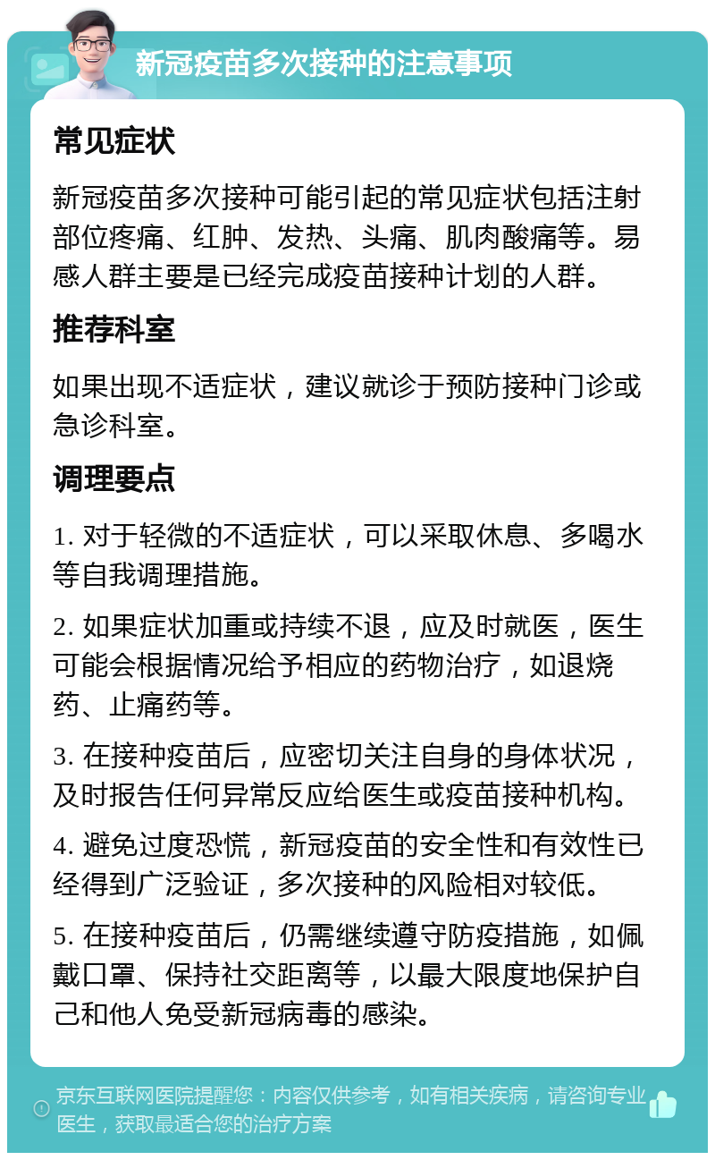 新冠疫苗多次接种的注意事项 常见症状 新冠疫苗多次接种可能引起的常见症状包括注射部位疼痛、红肿、发热、头痛、肌肉酸痛等。易感人群主要是已经完成疫苗接种计划的人群。 推荐科室 如果出现不适症状，建议就诊于预防接种门诊或急诊科室。 调理要点 1. 对于轻微的不适症状，可以采取休息、多喝水等自我调理措施。 2. 如果症状加重或持续不退，应及时就医，医生可能会根据情况给予相应的药物治疗，如退烧药、止痛药等。 3. 在接种疫苗后，应密切关注自身的身体状况，及时报告任何异常反应给医生或疫苗接种机构。 4. 避免过度恐慌，新冠疫苗的安全性和有效性已经得到广泛验证，多次接种的风险相对较低。 5. 在接种疫苗后，仍需继续遵守防疫措施，如佩戴口罩、保持社交距离等，以最大限度地保护自己和他人免受新冠病毒的感染。