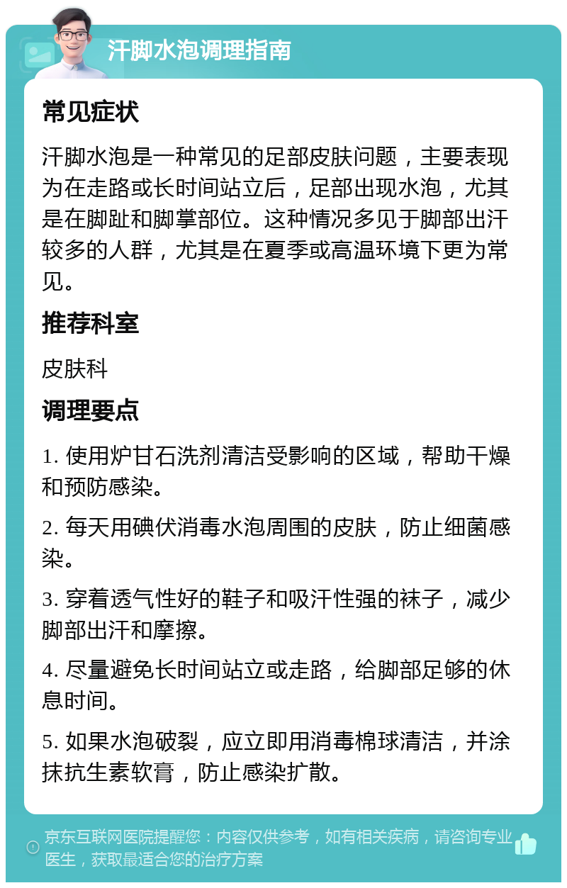 汗脚水泡调理指南 常见症状 汗脚水泡是一种常见的足部皮肤问题，主要表现为在走路或长时间站立后，足部出现水泡，尤其是在脚趾和脚掌部位。这种情况多见于脚部出汗较多的人群，尤其是在夏季或高温环境下更为常见。 推荐科室 皮肤科 调理要点 1. 使用炉甘石洗剂清洁受影响的区域，帮助干燥和预防感染。 2. 每天用碘伏消毒水泡周围的皮肤，防止细菌感染。 3. 穿着透气性好的鞋子和吸汗性强的袜子，减少脚部出汗和摩擦。 4. 尽量避免长时间站立或走路，给脚部足够的休息时间。 5. 如果水泡破裂，应立即用消毒棉球清洁，并涂抹抗生素软膏，防止感染扩散。