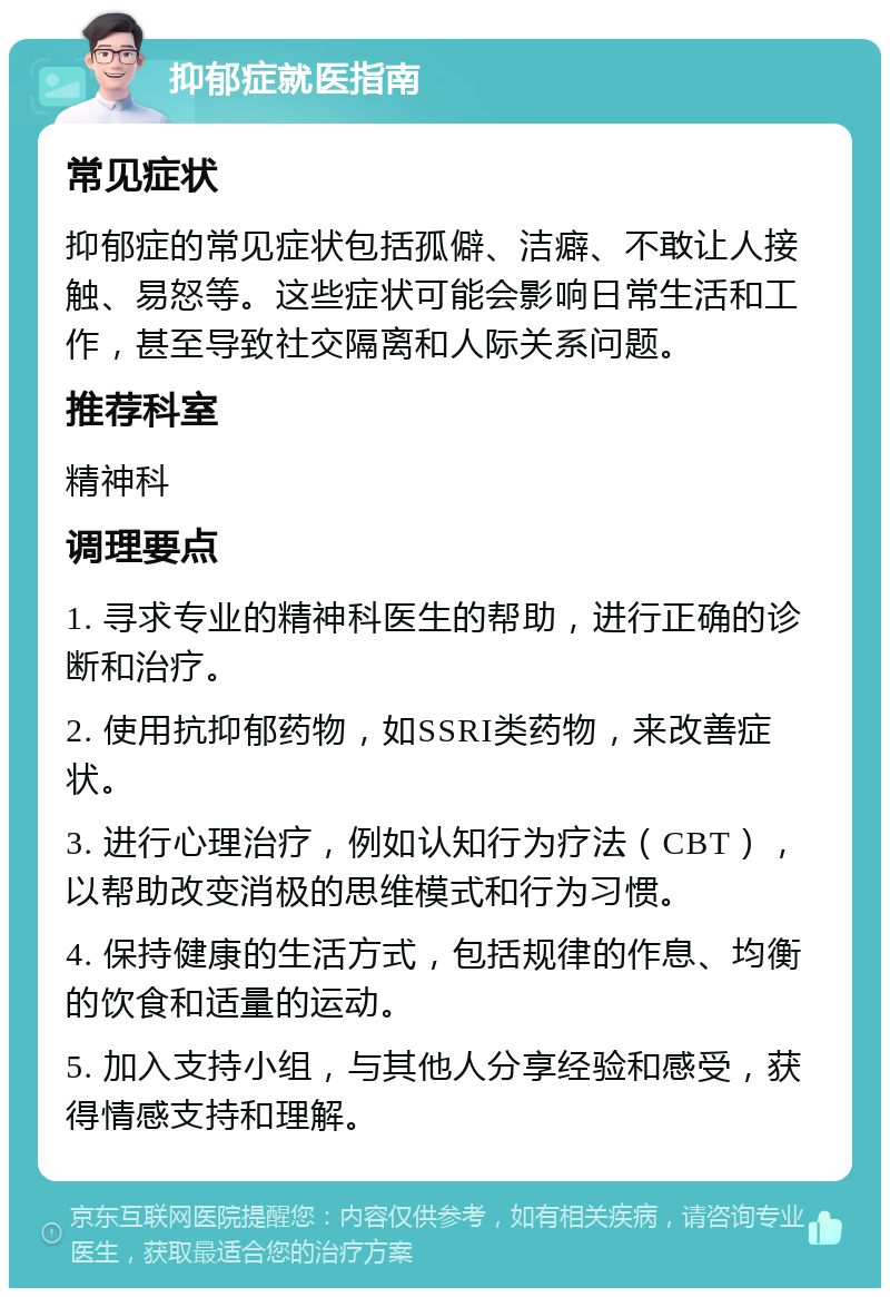 抑郁症就医指南 常见症状 抑郁症的常见症状包括孤僻、洁癖、不敢让人接触、易怒等。这些症状可能会影响日常生活和工作，甚至导致社交隔离和人际关系问题。 推荐科室 精神科 调理要点 1. 寻求专业的精神科医生的帮助，进行正确的诊断和治疗。 2. 使用抗抑郁药物，如SSRI类药物，来改善症状。 3. 进行心理治疗，例如认知行为疗法（CBT），以帮助改变消极的思维模式和行为习惯。 4. 保持健康的生活方式，包括规律的作息、均衡的饮食和适量的运动。 5. 加入支持小组，与其他人分享经验和感受，获得情感支持和理解。