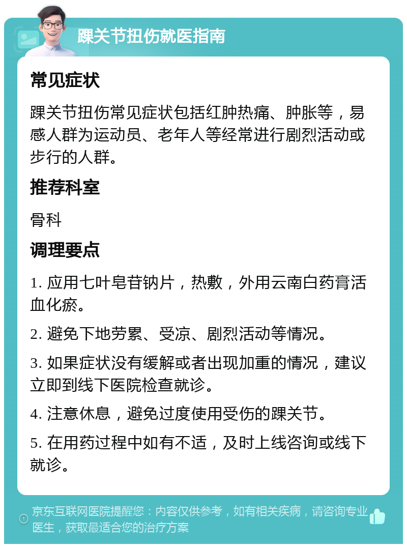 踝关节扭伤就医指南 常见症状 踝关节扭伤常见症状包括红肿热痛、肿胀等，易感人群为运动员、老年人等经常进行剧烈活动或步行的人群。 推荐科室 骨科 调理要点 1. 应用七叶皂苷钠片，热敷，外用云南白药膏活血化瘀。 2. 避免下地劳累、受凉、剧烈活动等情况。 3. 如果症状没有缓解或者出现加重的情况，建议立即到线下医院检查就诊。 4. 注意休息，避免过度使用受伤的踝关节。 5. 在用药过程中如有不适，及时上线咨询或线下就诊。