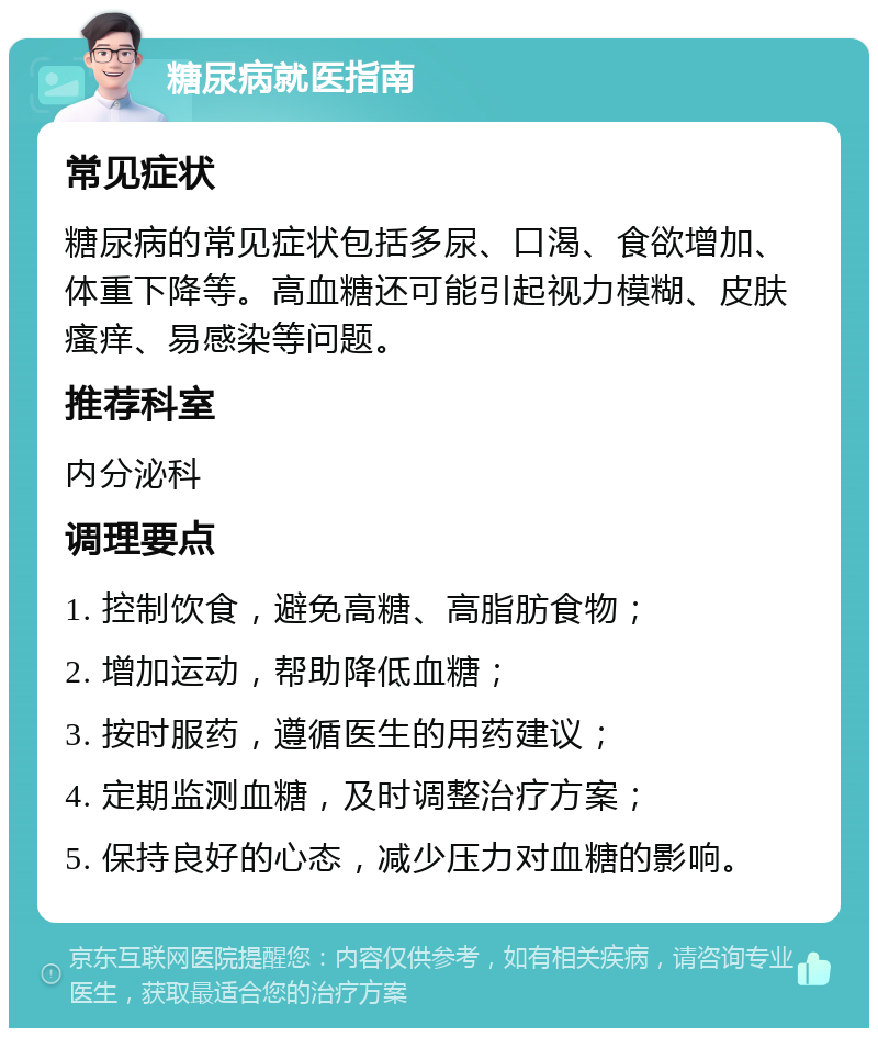 糖尿病就医指南 常见症状 糖尿病的常见症状包括多尿、口渴、食欲增加、体重下降等。高血糖还可能引起视力模糊、皮肤瘙痒、易感染等问题。 推荐科室 内分泌科 调理要点 1. 控制饮食，避免高糖、高脂肪食物； 2. 增加运动，帮助降低血糖； 3. 按时服药，遵循医生的用药建议； 4. 定期监测血糖，及时调整治疗方案； 5. 保持良好的心态，减少压力对血糖的影响。