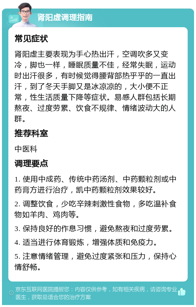 肾阳虚调理指南 常见症状 肾阳虚主要表现为手心热出汗，空调吹多又变冷，脚也一样，睡眠质量不佳，经常失眠，运动时出汗很多，有时候觉得腰背部热乎乎的一直出汗，到了冬天手脚又是冰凉凉的，大小便不正常，性生活质量下降等症状。易感人群包括长期熬夜、过度劳累、饮食不规律、情绪波动大的人群。 推荐科室 中医科 调理要点 1. 使用中成药、传统中药汤剂、中药颗粒剂或中药膏方进行治疗，凯中药颗粒剂效果较好。 2. 调整饮食，少吃辛辣刺激性食物，多吃温补食物如羊肉、鸡肉等。 3. 保持良好的作息习惯，避免熬夜和过度劳累。 4. 适当进行体育锻炼，增强体质和免疫力。 5. 注意情绪管理，避免过度紧张和压力，保持心情舒畅。