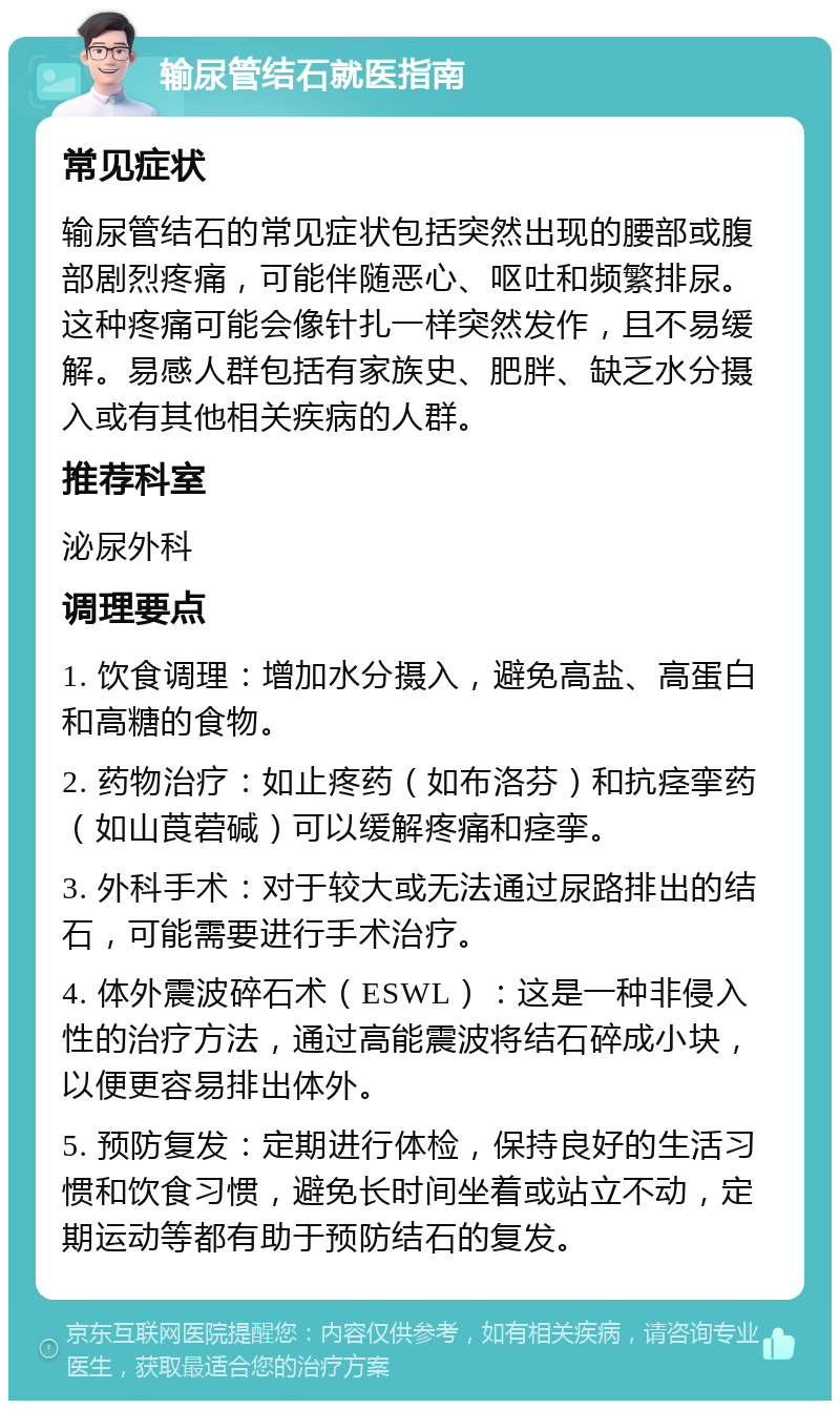 输尿管结石就医指南 常见症状 输尿管结石的常见症状包括突然出现的腰部或腹部剧烈疼痛，可能伴随恶心、呕吐和频繁排尿。这种疼痛可能会像针扎一样突然发作，且不易缓解。易感人群包括有家族史、肥胖、缺乏水分摄入或有其他相关疾病的人群。 推荐科室 泌尿外科 调理要点 1. 饮食调理：增加水分摄入，避免高盐、高蛋白和高糖的食物。 2. 药物治疗：如止疼药（如布洛芬）和抗痉挛药（如山莨菪碱）可以缓解疼痛和痉挛。 3. 外科手术：对于较大或无法通过尿路排出的结石，可能需要进行手术治疗。 4. 体外震波碎石术（ESWL）：这是一种非侵入性的治疗方法，通过高能震波将结石碎成小块，以便更容易排出体外。 5. 预防复发：定期进行体检，保持良好的生活习惯和饮食习惯，避免长时间坐着或站立不动，定期运动等都有助于预防结石的复发。