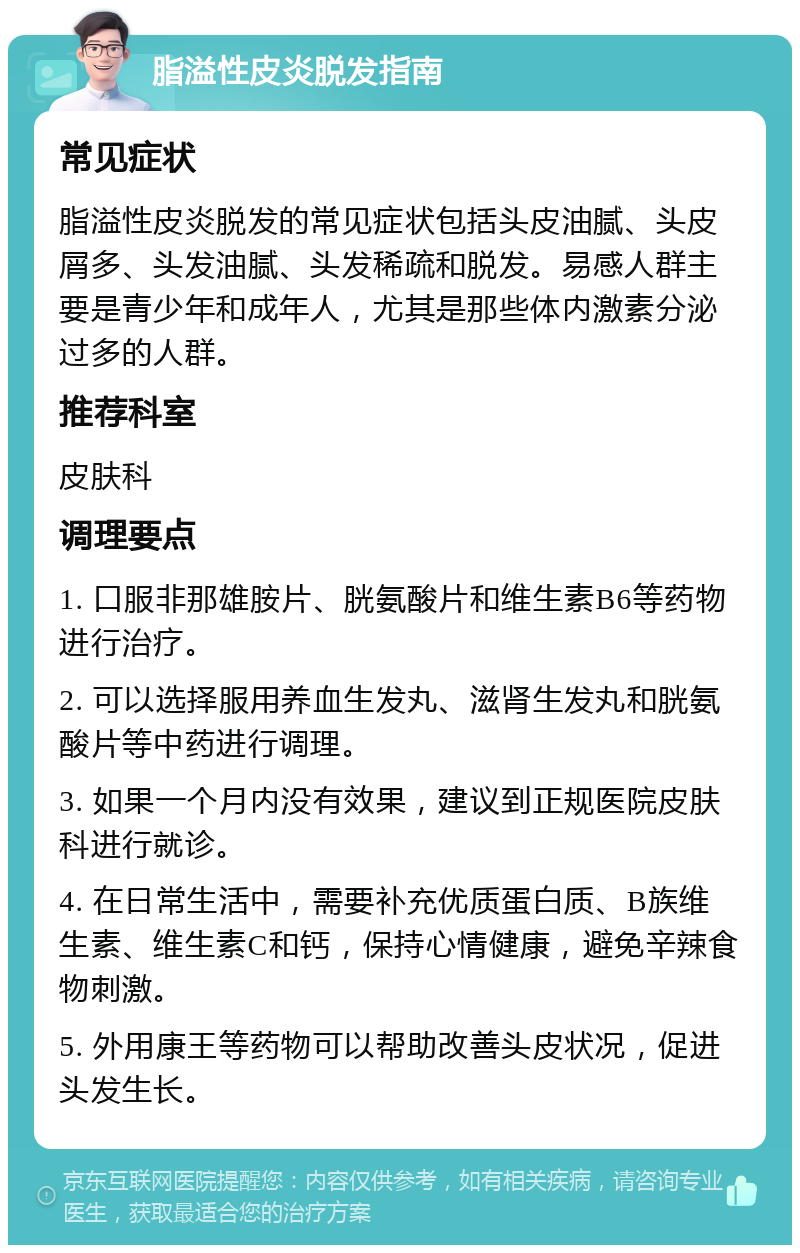 脂溢性皮炎脱发指南 常见症状 脂溢性皮炎脱发的常见症状包括头皮油腻、头皮屑多、头发油腻、头发稀疏和脱发。易感人群主要是青少年和成年人，尤其是那些体内激素分泌过多的人群。 推荐科室 皮肤科 调理要点 1. 口服非那雄胺片、胱氨酸片和维生素B6等药物进行治疗。 2. 可以选择服用养血生发丸、滋肾生发丸和胱氨酸片等中药进行调理。 3. 如果一个月内没有效果，建议到正规医院皮肤科进行就诊。 4. 在日常生活中，需要补充优质蛋白质、B族维生素、维生素C和钙，保持心情健康，避免辛辣食物刺激。 5. 外用康王等药物可以帮助改善头皮状况，促进头发生长。