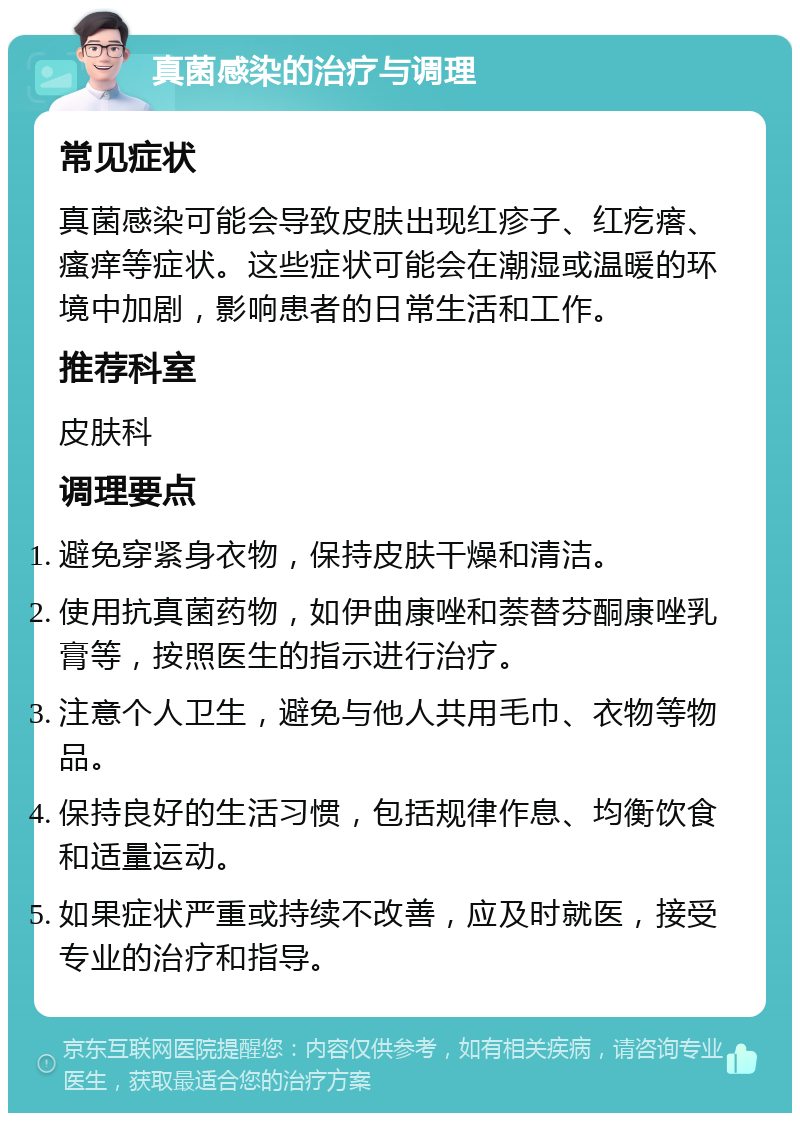 真菌感染的治疗与调理 常见症状 真菌感染可能会导致皮肤出现红疹子、红疙瘩、瘙痒等症状。这些症状可能会在潮湿或温暖的环境中加剧，影响患者的日常生活和工作。 推荐科室 皮肤科 调理要点 避免穿紧身衣物，保持皮肤干燥和清洁。 使用抗真菌药物，如伊曲康唑和萘替芬酮康唑乳膏等，按照医生的指示进行治疗。 注意个人卫生，避免与他人共用毛巾、衣物等物品。 保持良好的生活习惯，包括规律作息、均衡饮食和适量运动。 如果症状严重或持续不改善，应及时就医，接受专业的治疗和指导。