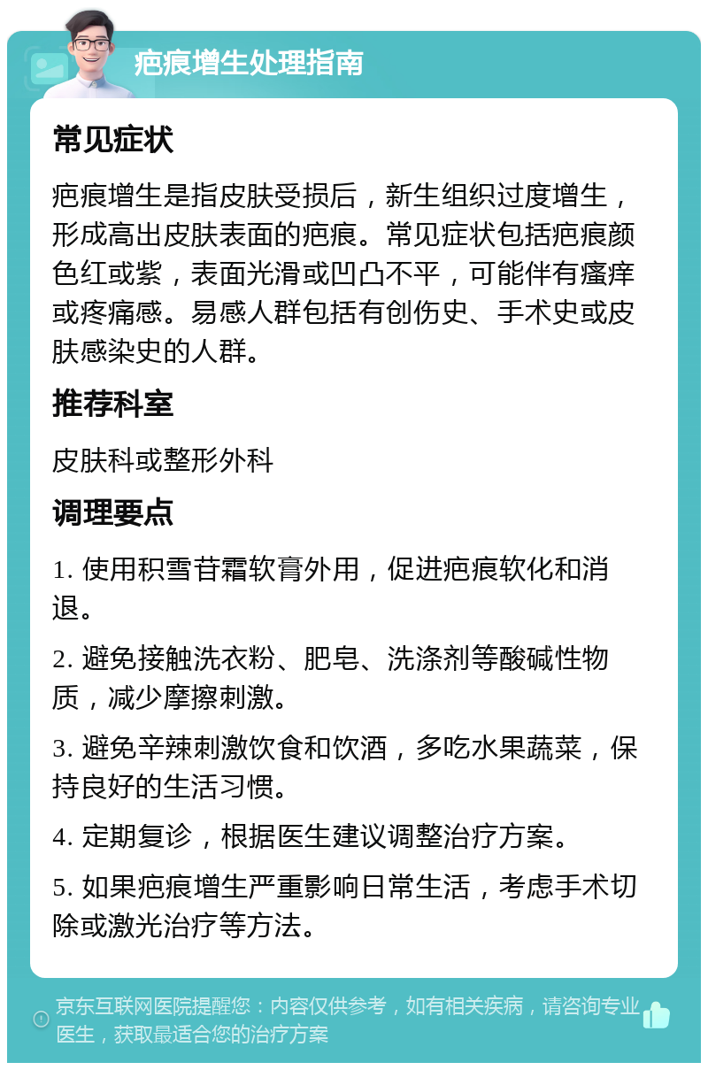 疤痕增生处理指南 常见症状 疤痕增生是指皮肤受损后，新生组织过度增生，形成高出皮肤表面的疤痕。常见症状包括疤痕颜色红或紫，表面光滑或凹凸不平，可能伴有瘙痒或疼痛感。易感人群包括有创伤史、手术史或皮肤感染史的人群。 推荐科室 皮肤科或整形外科 调理要点 1. 使用积雪苷霜软膏外用，促进疤痕软化和消退。 2. 避免接触洗衣粉、肥皂、洗涤剂等酸碱性物质，减少摩擦刺激。 3. 避免辛辣刺激饮食和饮酒，多吃水果蔬菜，保持良好的生活习惯。 4. 定期复诊，根据医生建议调整治疗方案。 5. 如果疤痕增生严重影响日常生活，考虑手术切除或激光治疗等方法。