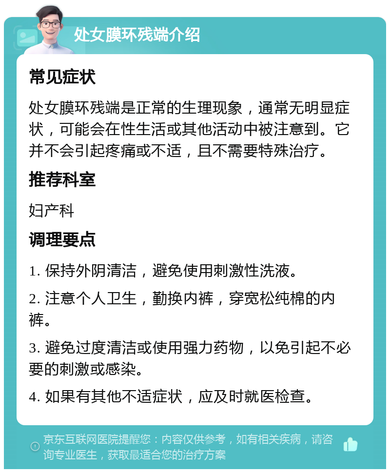 处女膜环残端介绍 常见症状 处女膜环残端是正常的生理现象，通常无明显症状，可能会在性生活或其他活动中被注意到。它并不会引起疼痛或不适，且不需要特殊治疗。 推荐科室 妇产科 调理要点 1. 保持外阴清洁，避免使用刺激性洗液。 2. 注意个人卫生，勤换内裤，穿宽松纯棉的内裤。 3. 避免过度清洁或使用强力药物，以免引起不必要的刺激或感染。 4. 如果有其他不适症状，应及时就医检查。