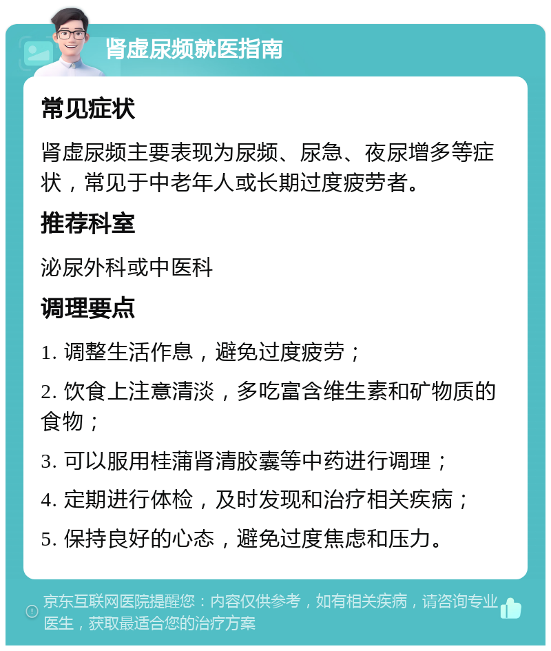 肾虚尿频就医指南 常见症状 肾虚尿频主要表现为尿频、尿急、夜尿增多等症状，常见于中老年人或长期过度疲劳者。 推荐科室 泌尿外科或中医科 调理要点 1. 调整生活作息，避免过度疲劳； 2. 饮食上注意清淡，多吃富含维生素和矿物质的食物； 3. 可以服用桂蒲肾清胶囊等中药进行调理； 4. 定期进行体检，及时发现和治疗相关疾病； 5. 保持良好的心态，避免过度焦虑和压力。