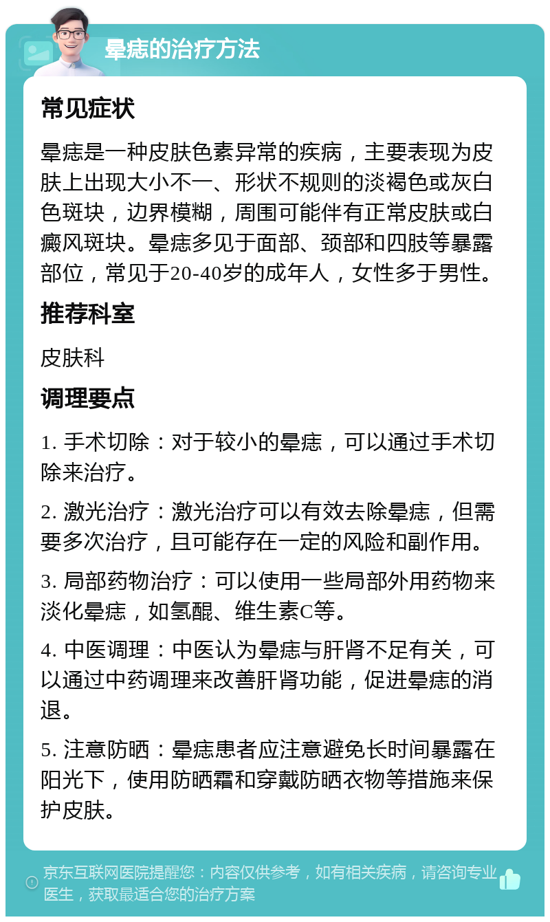 晕痣的治疗方法 常见症状 晕痣是一种皮肤色素异常的疾病，主要表现为皮肤上出现大小不一、形状不规则的淡褐色或灰白色斑块，边界模糊，周围可能伴有正常皮肤或白癜风斑块。晕痣多见于面部、颈部和四肢等暴露部位，常见于20-40岁的成年人，女性多于男性。 推荐科室 皮肤科 调理要点 1. 手术切除：对于较小的晕痣，可以通过手术切除来治疗。 2. 激光治疗：激光治疗可以有效去除晕痣，但需要多次治疗，且可能存在一定的风险和副作用。 3. 局部药物治疗：可以使用一些局部外用药物来淡化晕痣，如氢醌、维生素C等。 4. 中医调理：中医认为晕痣与肝肾不足有关，可以通过中药调理来改善肝肾功能，促进晕痣的消退。 5. 注意防晒：晕痣患者应注意避免长时间暴露在阳光下，使用防晒霜和穿戴防晒衣物等措施来保护皮肤。