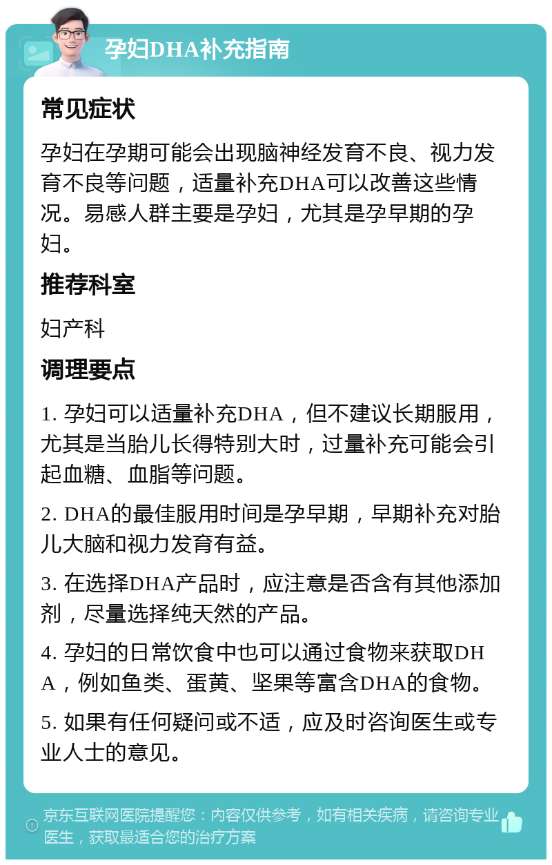 孕妇DHA补充指南 常见症状 孕妇在孕期可能会出现脑神经发育不良、视力发育不良等问题，适量补充DHA可以改善这些情况。易感人群主要是孕妇，尤其是孕早期的孕妇。 推荐科室 妇产科 调理要点 1. 孕妇可以适量补充DHA，但不建议长期服用，尤其是当胎儿长得特别大时，过量补充可能会引起血糖、血脂等问题。 2. DHA的最佳服用时间是孕早期，早期补充对胎儿大脑和视力发育有益。 3. 在选择DHA产品时，应注意是否含有其他添加剂，尽量选择纯天然的产品。 4. 孕妇的日常饮食中也可以通过食物来获取DHA，例如鱼类、蛋黄、坚果等富含DHA的食物。 5. 如果有任何疑问或不适，应及时咨询医生或专业人士的意见。