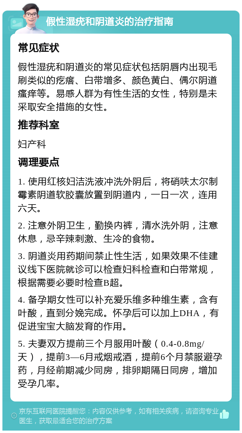 假性湿疣和阴道炎的治疗指南 常见症状 假性湿疣和阴道炎的常见症状包括阴唇内出现毛刷类似的疙瘩、白带增多、颜色黄白、偶尔阴道瘙痒等。易感人群为有性生活的女性，特别是未采取安全措施的女性。 推荐科室 妇产科 调理要点 1. 使用红核妇洁洗液冲洗外阴后，将硝呋太尔制霉素阴道软胶囊放置到阴道内，一日一次，连用六天。 2. 注意外阴卫生，勤换内裤，清水洗外阴，注意休息，忌辛辣刺激、生冷的食物。 3. 阴道炎用药期间禁止性生活，如果效果不佳建议线下医院就诊可以检查妇科检查和白带常规，根据需要必要时检查B超。 4. 备孕期女性可以补充爱乐维多种维生素，含有叶酸，直到分娩完成。怀孕后可以加上DHA，有促进宝宝大脑发育的作用。 5. 夫妻双方提前三个月服用叶酸（0.4-0.8mg/天），提前3—6月戒烟戒酒，提前6个月禁服避孕药，月经前期减少同房，排卵期隔日同房，增加受孕几率。