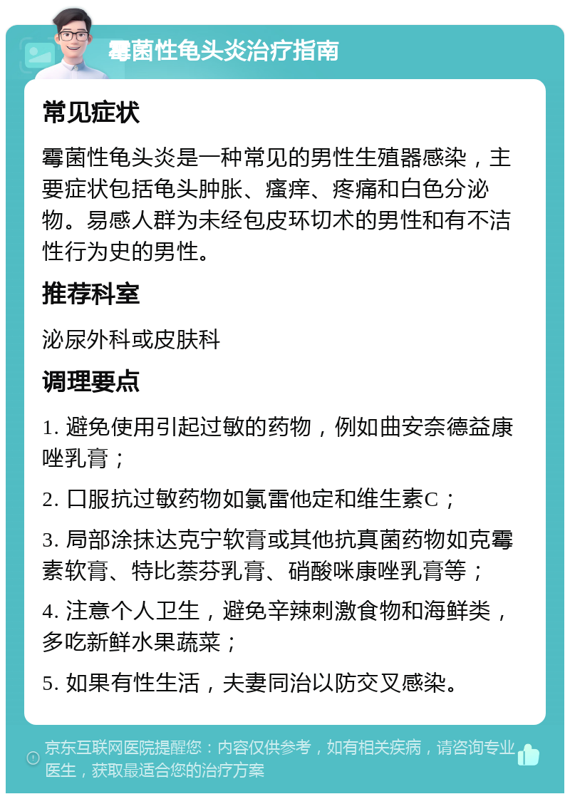 霉菌性龟头炎治疗指南 常见症状 霉菌性龟头炎是一种常见的男性生殖器感染，主要症状包括龟头肿胀、瘙痒、疼痛和白色分泌物。易感人群为未经包皮环切术的男性和有不洁性行为史的男性。 推荐科室 泌尿外科或皮肤科 调理要点 1. 避免使用引起过敏的药物，例如曲安奈德益康唑乳膏； 2. 口服抗过敏药物如氯雷他定和维生素C； 3. 局部涂抹达克宁软膏或其他抗真菌药物如克霉素软膏、特比萘芬乳膏、硝酸咪康唑乳膏等； 4. 注意个人卫生，避免辛辣刺激食物和海鲜类，多吃新鲜水果蔬菜； 5. 如果有性生活，夫妻同治以防交叉感染。