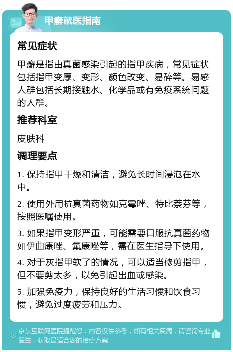 甲癣就医指南 常见症状 甲癣是指由真菌感染引起的指甲疾病，常见症状包括指甲变厚、变形、颜色改变、易碎等。易感人群包括长期接触水、化学品或有免疫系统问题的人群。 推荐科室 皮肤科 调理要点 1. 保持指甲干燥和清洁，避免长时间浸泡在水中。 2. 使用外用抗真菌药物如克霉唑、特比萘芬等，按照医嘱使用。 3. 如果指甲变形严重，可能需要口服抗真菌药物如伊曲康唑、氟康唑等，需在医生指导下使用。 4. 对于灰指甲软了的情况，可以适当修剪指甲，但不要剪太多，以免引起出血或感染。 5. 加强免疫力，保持良好的生活习惯和饮食习惯，避免过度疲劳和压力。