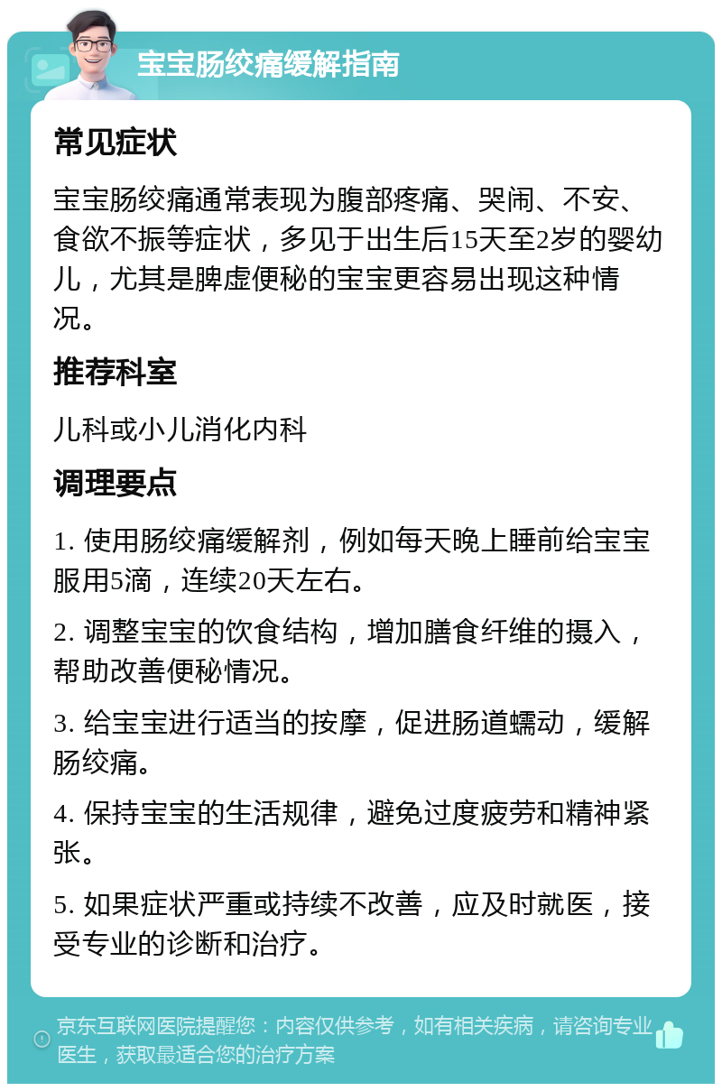 宝宝肠绞痛缓解指南 常见症状 宝宝肠绞痛通常表现为腹部疼痛、哭闹、不安、食欲不振等症状，多见于出生后15天至2岁的婴幼儿，尤其是脾虚便秘的宝宝更容易出现这种情况。 推荐科室 儿科或小儿消化内科 调理要点 1. 使用肠绞痛缓解剂，例如每天晚上睡前给宝宝服用5滴，连续20天左右。 2. 调整宝宝的饮食结构，增加膳食纤维的摄入，帮助改善便秘情况。 3. 给宝宝进行适当的按摩，促进肠道蠕动，缓解肠绞痛。 4. 保持宝宝的生活规律，避免过度疲劳和精神紧张。 5. 如果症状严重或持续不改善，应及时就医，接受专业的诊断和治疗。