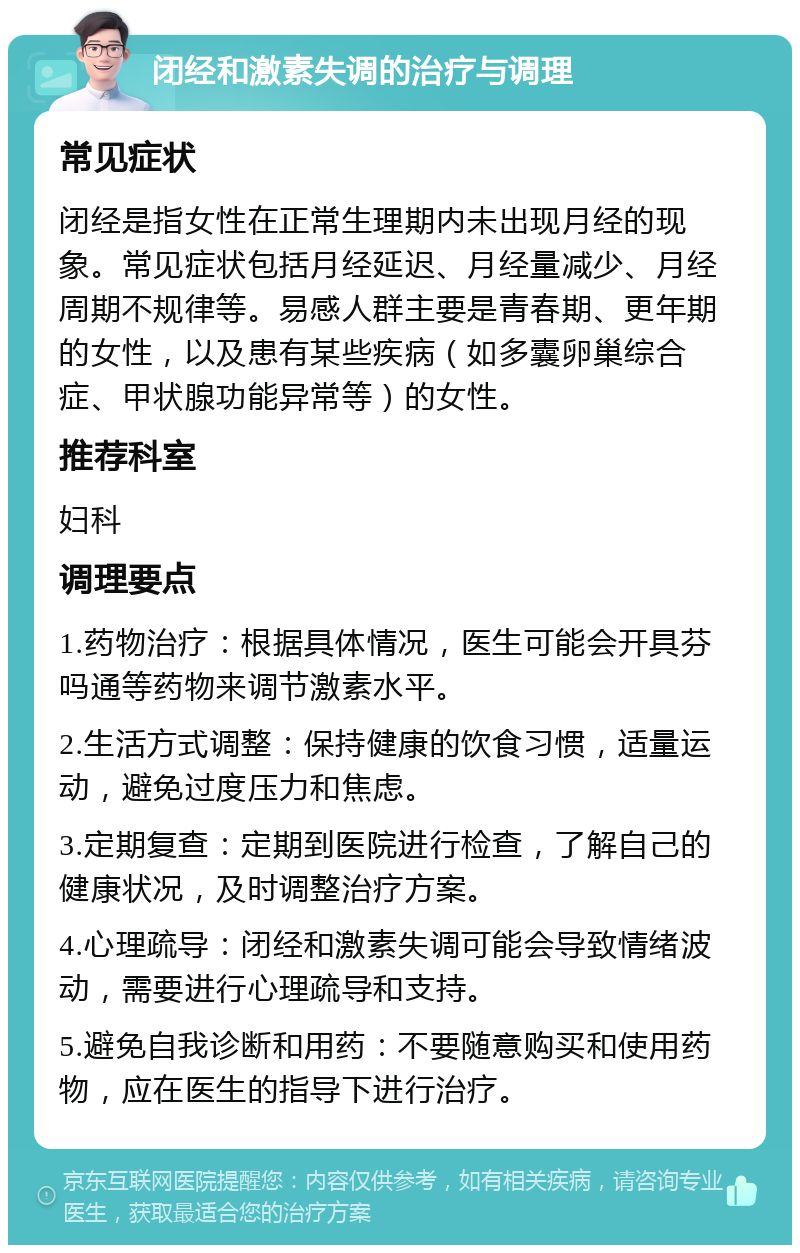 闭经和激素失调的治疗与调理 常见症状 闭经是指女性在正常生理期内未出现月经的现象。常见症状包括月经延迟、月经量减少、月经周期不规律等。易感人群主要是青春期、更年期的女性，以及患有某些疾病（如多囊卵巢综合症、甲状腺功能异常等）的女性。 推荐科室 妇科 调理要点 1.药物治疗：根据具体情况，医生可能会开具芬吗通等药物来调节激素水平。 2.生活方式调整：保持健康的饮食习惯，适量运动，避免过度压力和焦虑。 3.定期复查：定期到医院进行检查，了解自己的健康状况，及时调整治疗方案。 4.心理疏导：闭经和激素失调可能会导致情绪波动，需要进行心理疏导和支持。 5.避免自我诊断和用药：不要随意购买和使用药物，应在医生的指导下进行治疗。