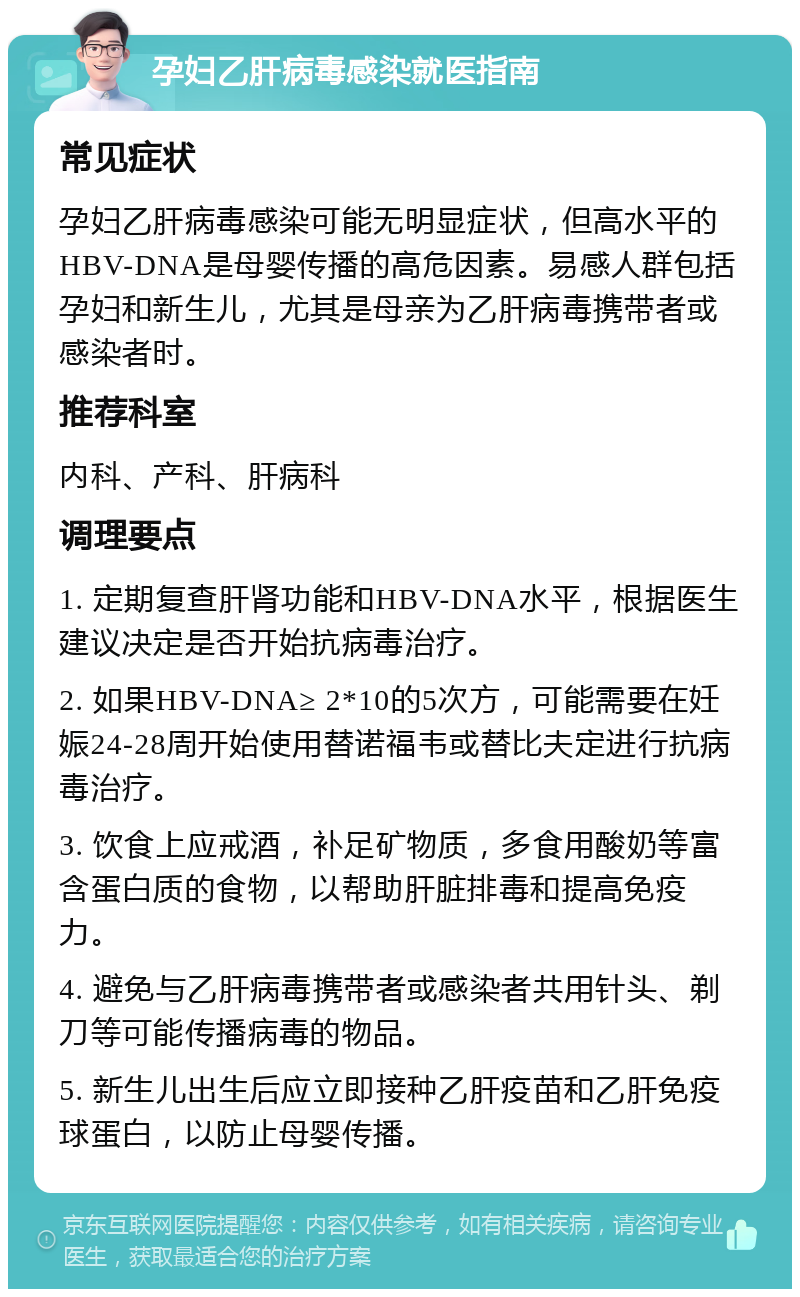 孕妇乙肝病毒感染就医指南 常见症状 孕妇乙肝病毒感染可能无明显症状，但高水平的HBV-DNA是母婴传播的高危因素。易感人群包括孕妇和新生儿，尤其是母亲为乙肝病毒携带者或感染者时。 推荐科室 内科、产科、肝病科 调理要点 1. 定期复查肝肾功能和HBV-DNA水平，根据医生建议决定是否开始抗病毒治疗。 2. 如果HBV-DNA≥ 2*10的5次方，可能需要在妊娠24-28周开始使用替诺福韦或替比夫定进行抗病毒治疗。 3. 饮食上应戒酒，补足矿物质，多食用酸奶等富含蛋白质的食物，以帮助肝脏排毒和提高免疫力。 4. 避免与乙肝病毒携带者或感染者共用针头、剃刀等可能传播病毒的物品。 5. 新生儿出生后应立即接种乙肝疫苗和乙肝免疫球蛋白，以防止母婴传播。