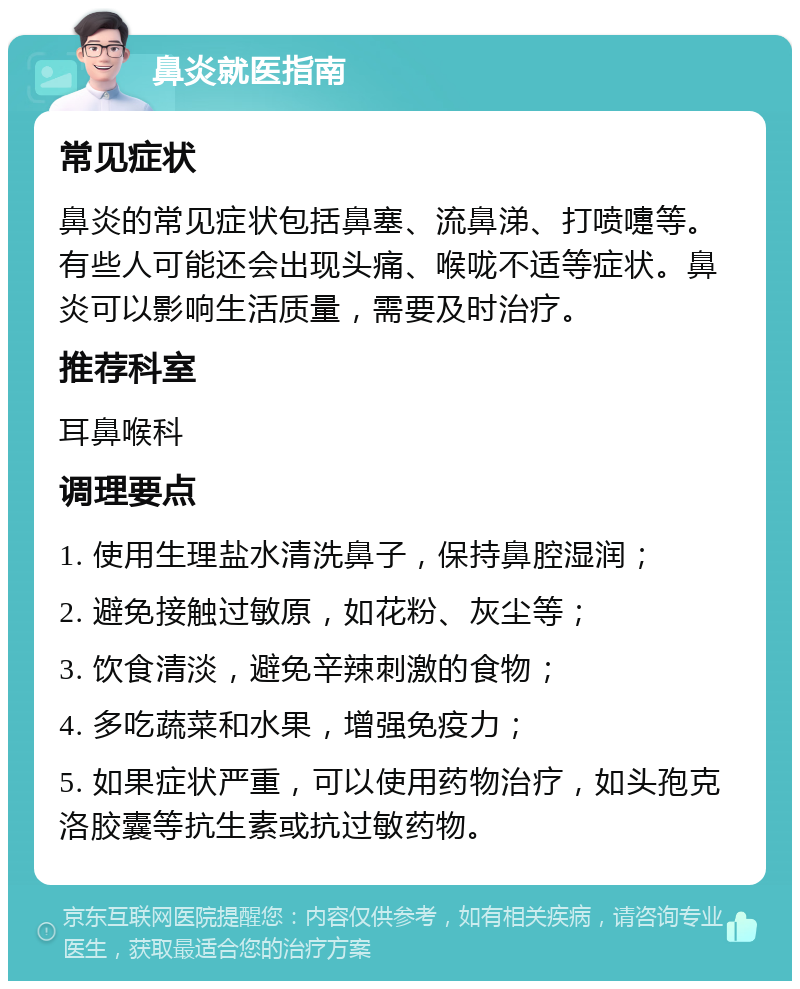 鼻炎就医指南 常见症状 鼻炎的常见症状包括鼻塞、流鼻涕、打喷嚏等。有些人可能还会出现头痛、喉咙不适等症状。鼻炎可以影响生活质量，需要及时治疗。 推荐科室 耳鼻喉科 调理要点 1. 使用生理盐水清洗鼻子，保持鼻腔湿润； 2. 避免接触过敏原，如花粉、灰尘等； 3. 饮食清淡，避免辛辣刺激的食物； 4. 多吃蔬菜和水果，增强免疫力； 5. 如果症状严重，可以使用药物治疗，如头孢克洛胶囊等抗生素或抗过敏药物。