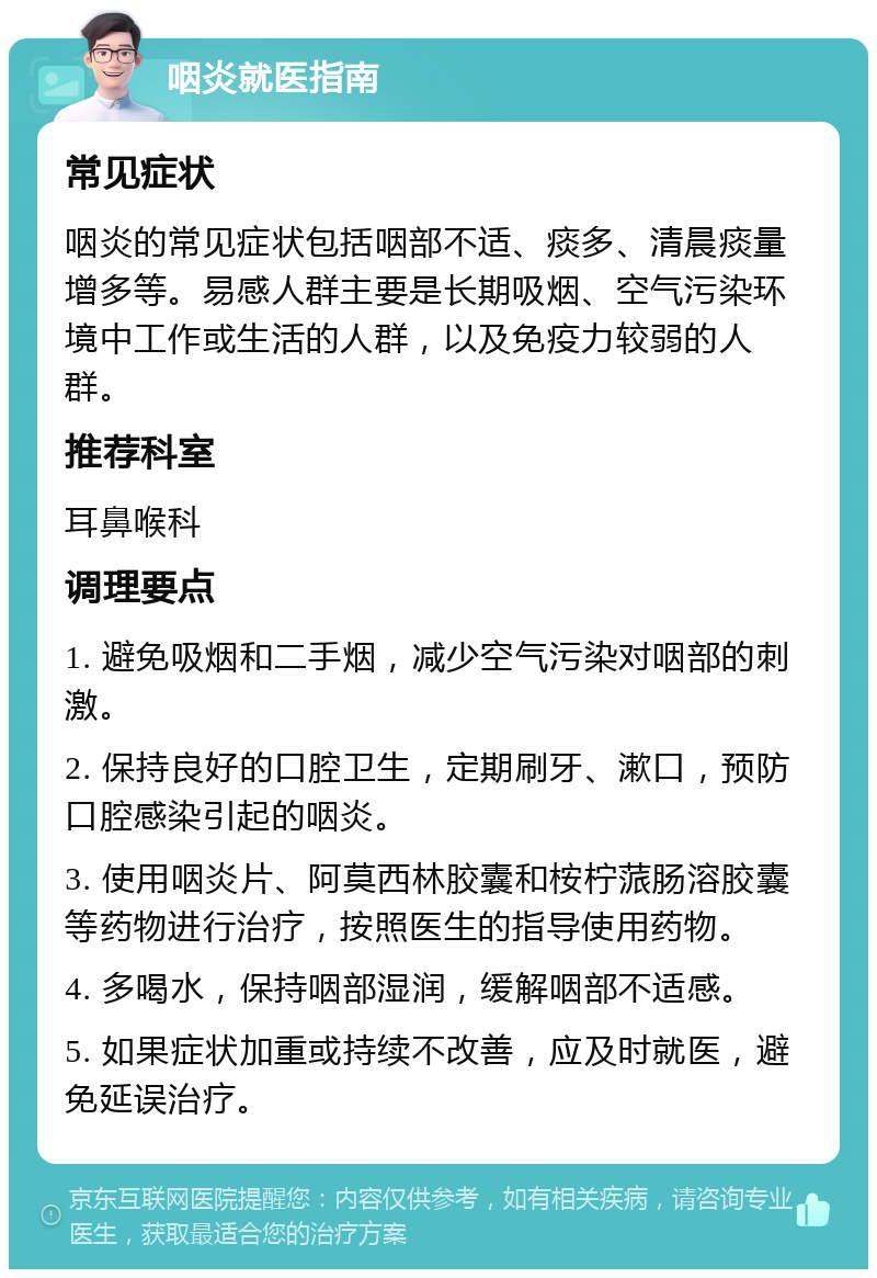 咽炎就医指南 常见症状 咽炎的常见症状包括咽部不适、痰多、清晨痰量增多等。易感人群主要是长期吸烟、空气污染环境中工作或生活的人群，以及免疫力较弱的人群。 推荐科室 耳鼻喉科 调理要点 1. 避免吸烟和二手烟，减少空气污染对咽部的刺激。 2. 保持良好的口腔卫生，定期刷牙、漱口，预防口腔感染引起的咽炎。 3. 使用咽炎片、阿莫西林胶囊和桉柠蒎肠溶胶囊等药物进行治疗，按照医生的指导使用药物。 4. 多喝水，保持咽部湿润，缓解咽部不适感。 5. 如果症状加重或持续不改善，应及时就医，避免延误治疗。