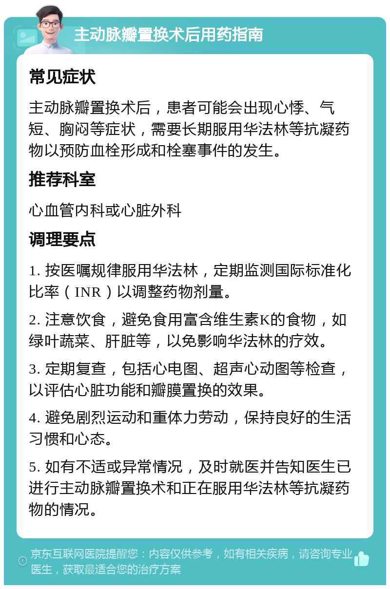 主动脉瓣置换术后用药指南 常见症状 主动脉瓣置换术后，患者可能会出现心悸、气短、胸闷等症状，需要长期服用华法林等抗凝药物以预防血栓形成和栓塞事件的发生。 推荐科室 心血管内科或心脏外科 调理要点 1. 按医嘱规律服用华法林，定期监测国际标准化比率（INR）以调整药物剂量。 2. 注意饮食，避免食用富含维生素K的食物，如绿叶蔬菜、肝脏等，以免影响华法林的疗效。 3. 定期复查，包括心电图、超声心动图等检查，以评估心脏功能和瓣膜置换的效果。 4. 避免剧烈运动和重体力劳动，保持良好的生活习惯和心态。 5. 如有不适或异常情况，及时就医并告知医生已进行主动脉瓣置换术和正在服用华法林等抗凝药物的情况。