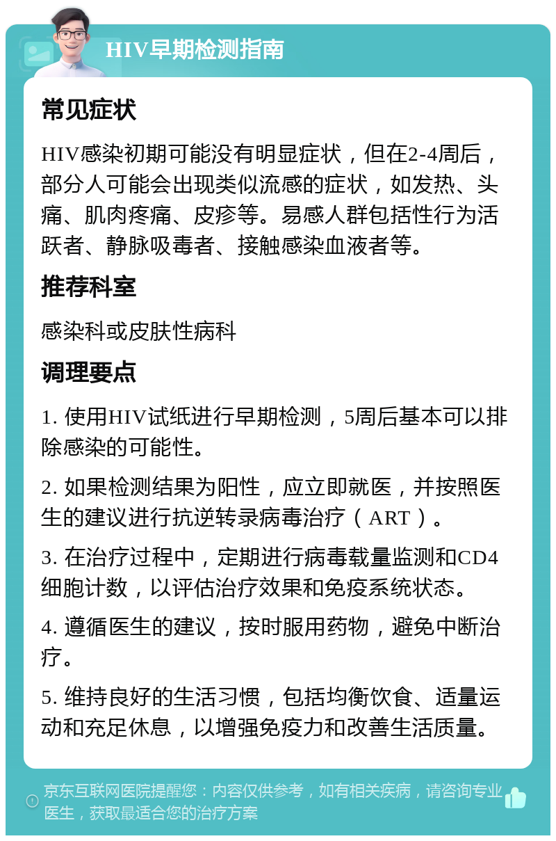 HIV早期检测指南 常见症状 HIV感染初期可能没有明显症状，但在2-4周后，部分人可能会出现类似流感的症状，如发热、头痛、肌肉疼痛、皮疹等。易感人群包括性行为活跃者、静脉吸毒者、接触感染血液者等。 推荐科室 感染科或皮肤性病科 调理要点 1. 使用HIV试纸进行早期检测，5周后基本可以排除感染的可能性。 2. 如果检测结果为阳性，应立即就医，并按照医生的建议进行抗逆转录病毒治疗（ART）。 3. 在治疗过程中，定期进行病毒载量监测和CD4细胞计数，以评估治疗效果和免疫系统状态。 4. 遵循医生的建议，按时服用药物，避免中断治疗。 5. 维持良好的生活习惯，包括均衡饮食、适量运动和充足休息，以增强免疫力和改善生活质量。