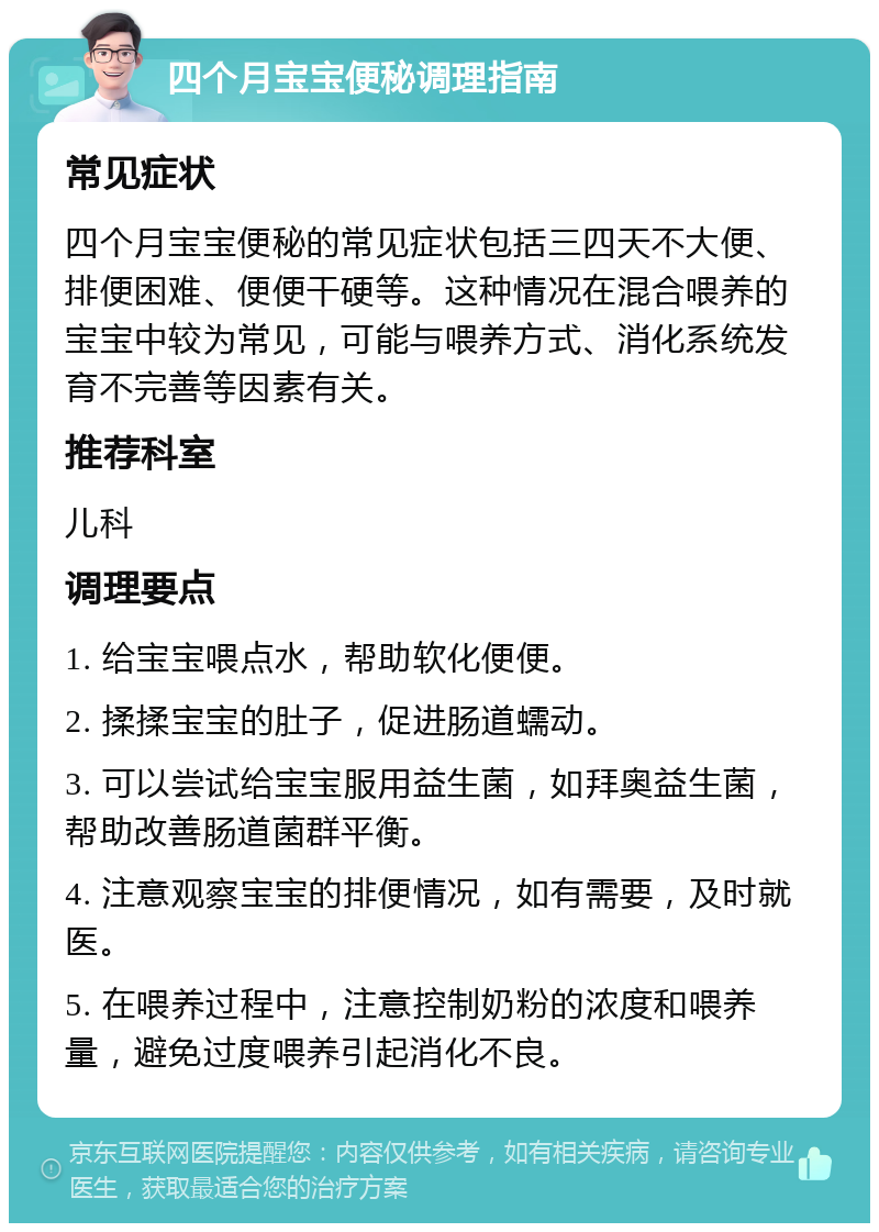 四个月宝宝便秘调理指南 常见症状 四个月宝宝便秘的常见症状包括三四天不大便、排便困难、便便干硬等。这种情况在混合喂养的宝宝中较为常见，可能与喂养方式、消化系统发育不完善等因素有关。 推荐科室 儿科 调理要点 1. 给宝宝喂点水，帮助软化便便。 2. 揉揉宝宝的肚子，促进肠道蠕动。 3. 可以尝试给宝宝服用益生菌，如拜奥益生菌，帮助改善肠道菌群平衡。 4. 注意观察宝宝的排便情况，如有需要，及时就医。 5. 在喂养过程中，注意控制奶粉的浓度和喂养量，避免过度喂养引起消化不良。