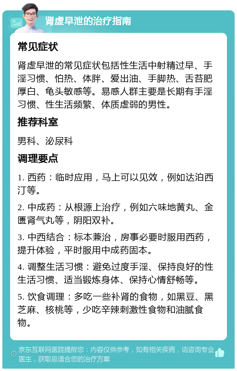 肾虚早泄的治疗指南 常见症状 肾虚早泄的常见症状包括性生活中射精过早、手淫习惯、怕热、体胖、爱出油、手脚热、舌苔肥厚白、龟头敏感等。易感人群主要是长期有手淫习惯、性生活频繁、体质虚弱的男性。 推荐科室 男科、泌尿科 调理要点 1. 西药：临时应用，马上可以见效，例如达泊西汀等。 2. 中成药：从根源上治疗，例如六味地黄丸、金匮肾气丸等，阴阳双补。 3. 中西结合：标本兼治，房事必要时服用西药，提升体验，平时服用中成药固本。 4. 调整生活习惯：避免过度手淫、保持良好的性生活习惯、适当锻炼身体、保持心情舒畅等。 5. 饮食调理：多吃一些补肾的食物，如黑豆、黑芝麻、核桃等，少吃辛辣刺激性食物和油腻食物。