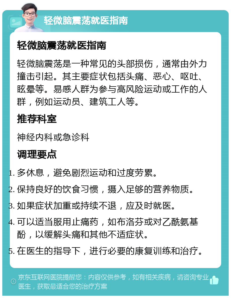 轻微脑震荡就医指南 轻微脑震荡就医指南 轻微脑震荡是一种常见的头部损伤，通常由外力撞击引起。其主要症状包括头痛、恶心、呕吐、眩晕等。易感人群为参与高风险运动或工作的人群，例如运动员、建筑工人等。 推荐科室 神经内科或急诊科 调理要点 多休息，避免剧烈运动和过度劳累。 保持良好的饮食习惯，摄入足够的营养物质。 如果症状加重或持续不退，应及时就医。 可以适当服用止痛药，如布洛芬或对乙酰氨基酚，以缓解头痛和其他不适症状。 在医生的指导下，进行必要的康复训练和治疗。