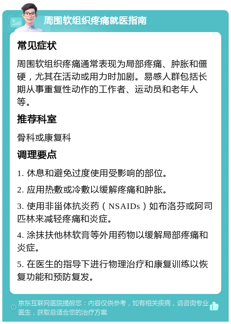 周围软组织疼痛就医指南 常见症状 周围软组织疼痛通常表现为局部疼痛、肿胀和僵硬，尤其在活动或用力时加剧。易感人群包括长期从事重复性动作的工作者、运动员和老年人等。 推荐科室 骨科或康复科 调理要点 1. 休息和避免过度使用受影响的部位。 2. 应用热敷或冷敷以缓解疼痛和肿胀。 3. 使用非甾体抗炎药（NSAIDs）如布洛芬或阿司匹林来减轻疼痛和炎症。 4. 涂抹扶他林软膏等外用药物以缓解局部疼痛和炎症。 5. 在医生的指导下进行物理治疗和康复训练以恢复功能和预防复发。