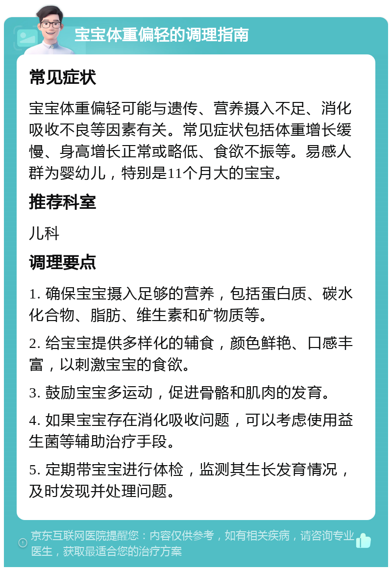 宝宝体重偏轻的调理指南 常见症状 宝宝体重偏轻可能与遗传、营养摄入不足、消化吸收不良等因素有关。常见症状包括体重增长缓慢、身高增长正常或略低、食欲不振等。易感人群为婴幼儿，特别是11个月大的宝宝。 推荐科室 儿科 调理要点 1. 确保宝宝摄入足够的营养，包括蛋白质、碳水化合物、脂肪、维生素和矿物质等。 2. 给宝宝提供多样化的辅食，颜色鲜艳、口感丰富，以刺激宝宝的食欲。 3. 鼓励宝宝多运动，促进骨骼和肌肉的发育。 4. 如果宝宝存在消化吸收问题，可以考虑使用益生菌等辅助治疗手段。 5. 定期带宝宝进行体检，监测其生长发育情况，及时发现并处理问题。