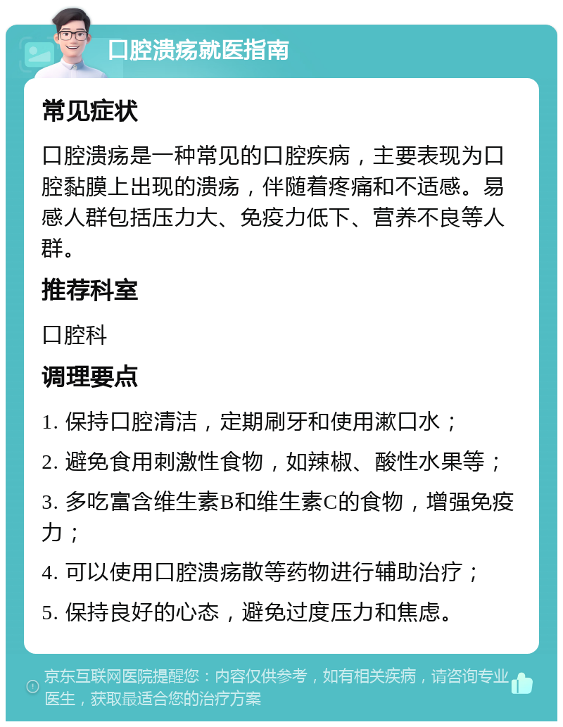 口腔溃疡就医指南 常见症状 口腔溃疡是一种常见的口腔疾病，主要表现为口腔黏膜上出现的溃疡，伴随着疼痛和不适感。易感人群包括压力大、免疫力低下、营养不良等人群。 推荐科室 口腔科 调理要点 1. 保持口腔清洁，定期刷牙和使用漱口水； 2. 避免食用刺激性食物，如辣椒、酸性水果等； 3. 多吃富含维生素B和维生素C的食物，增强免疫力； 4. 可以使用口腔溃疡散等药物进行辅助治疗； 5. 保持良好的心态，避免过度压力和焦虑。