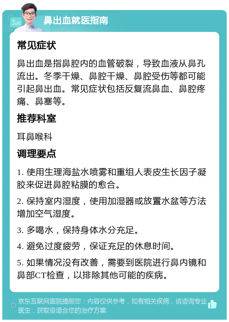 鼻出血就医指南 常见症状 鼻出血是指鼻腔内的血管破裂，导致血液从鼻孔流出。冬季干燥、鼻腔干燥、鼻腔受伤等都可能引起鼻出血。常见症状包括反复流鼻血、鼻腔疼痛、鼻塞等。 推荐科室 耳鼻喉科 调理要点 1. 使用生理海盐水喷雾和重组人表皮生长因子凝胶来促进鼻腔粘膜的愈合。 2. 保持室内湿度，使用加湿器或放置水盆等方法增加空气湿度。 3. 多喝水，保持身体水分充足。 4. 避免过度疲劳，保证充足的休息时间。 5. 如果情况没有改善，需要到医院进行鼻内镜和鼻部CT检查，以排除其他可能的疾病。