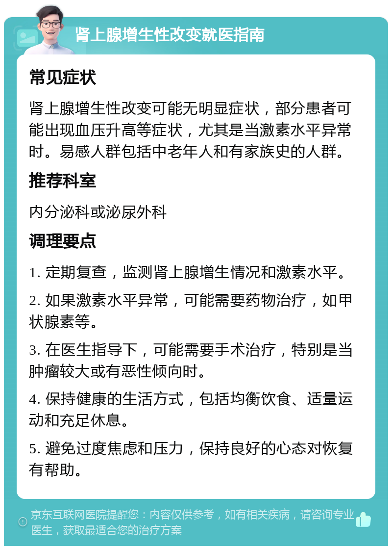 肾上腺增生性改变就医指南 常见症状 肾上腺增生性改变可能无明显症状，部分患者可能出现血压升高等症状，尤其是当激素水平异常时。易感人群包括中老年人和有家族史的人群。 推荐科室 内分泌科或泌尿外科 调理要点 1. 定期复查，监测肾上腺增生情况和激素水平。 2. 如果激素水平异常，可能需要药物治疗，如甲状腺素等。 3. 在医生指导下，可能需要手术治疗，特别是当肿瘤较大或有恶性倾向时。 4. 保持健康的生活方式，包括均衡饮食、适量运动和充足休息。 5. 避免过度焦虑和压力，保持良好的心态对恢复有帮助。