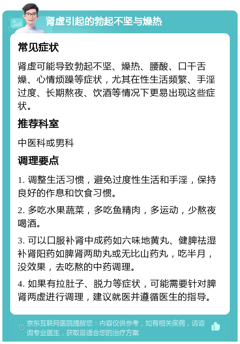 肾虚引起的勃起不坚与燥热 常见症状 肾虚可能导致勃起不坚、燥热、腰酸、口干舌燥、心情烦躁等症状，尤其在性生活频繁、手淫过度、长期熬夜、饮酒等情况下更易出现这些症状。 推荐科室 中医科或男科 调理要点 1. 调整生活习惯，避免过度性生活和手淫，保持良好的作息和饮食习惯。 2. 多吃水果蔬菜，多吃鱼精肉，多运动，少熬夜喝酒。 3. 可以口服补肾中成药如六味地黄丸、健脾祛湿补肾阳药如脾肾两助丸或无比山药丸，吃半月，没效果，去吃熬的中药调理。 4. 如果有拉肚子、脱力等症状，可能需要针对脾肾两虚进行调理，建议就医并遵循医生的指导。