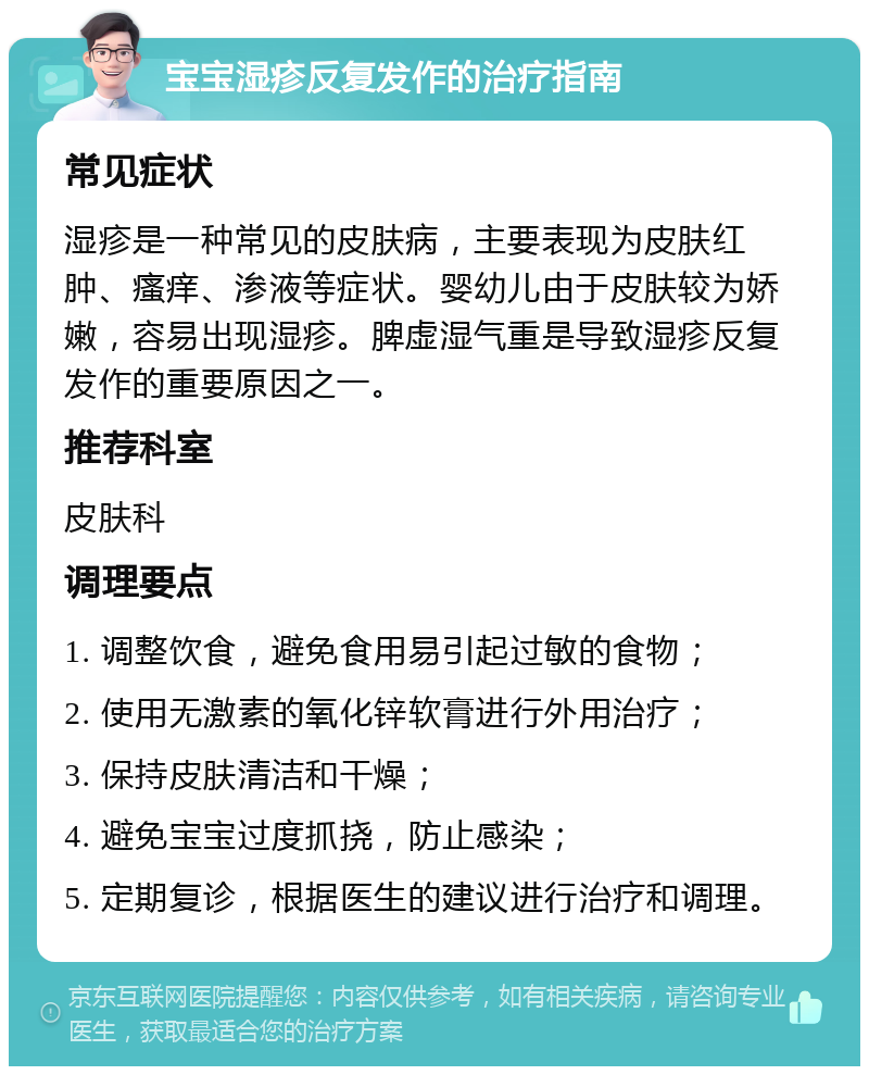 宝宝湿疹反复发作的治疗指南 常见症状 湿疹是一种常见的皮肤病，主要表现为皮肤红肿、瘙痒、渗液等症状。婴幼儿由于皮肤较为娇嫩，容易出现湿疹。脾虚湿气重是导致湿疹反复发作的重要原因之一。 推荐科室 皮肤科 调理要点 1. 调整饮食，避免食用易引起过敏的食物； 2. 使用无激素的氧化锌软膏进行外用治疗； 3. 保持皮肤清洁和干燥； 4. 避免宝宝过度抓挠，防止感染； 5. 定期复诊，根据医生的建议进行治疗和调理。