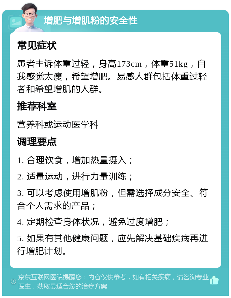 增肥与增肌粉的安全性 常见症状 患者主诉体重过轻，身高173cm，体重51kg，自我感觉太瘦，希望增肥。易感人群包括体重过轻者和希望增肌的人群。 推荐科室 营养科或运动医学科 调理要点 1. 合理饮食，增加热量摄入； 2. 适量运动，进行力量训练； 3. 可以考虑使用增肌粉，但需选择成分安全、符合个人需求的产品； 4. 定期检查身体状况，避免过度增肥； 5. 如果有其他健康问题，应先解决基础疾病再进行增肥计划。