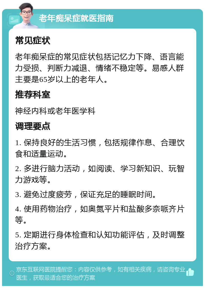 老年痴呆症就医指南 常见症状 老年痴呆症的常见症状包括记忆力下降、语言能力受损、判断力减退、情绪不稳定等。易感人群主要是65岁以上的老年人。 推荐科室 神经内科或老年医学科 调理要点 1. 保持良好的生活习惯，包括规律作息、合理饮食和适量运动。 2. 多进行脑力活动，如阅读、学习新知识、玩智力游戏等。 3. 避免过度疲劳，保证充足的睡眠时间。 4. 使用药物治疗，如奥氮平片和盐酸多奈哌齐片等。 5. 定期进行身体检查和认知功能评估，及时调整治疗方案。