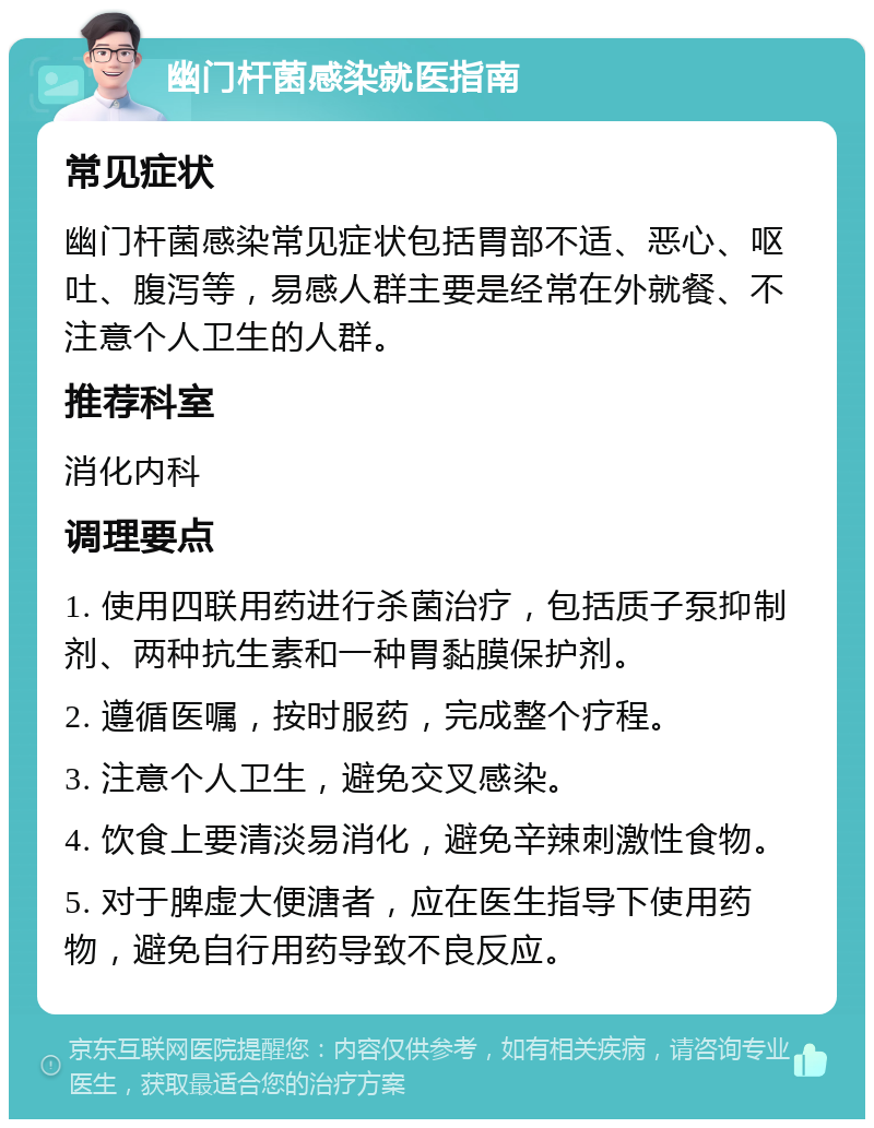 幽门杆菌感染就医指南 常见症状 幽门杆菌感染常见症状包括胃部不适、恶心、呕吐、腹泻等，易感人群主要是经常在外就餐、不注意个人卫生的人群。 推荐科室 消化内科 调理要点 1. 使用四联用药进行杀菌治疗，包括质子泵抑制剂、两种抗生素和一种胃黏膜保护剂。 2. 遵循医嘱，按时服药，完成整个疗程。 3. 注意个人卫生，避免交叉感染。 4. 饮食上要清淡易消化，避免辛辣刺激性食物。 5. 对于脾虚大便溏者，应在医生指导下使用药物，避免自行用药导致不良反应。