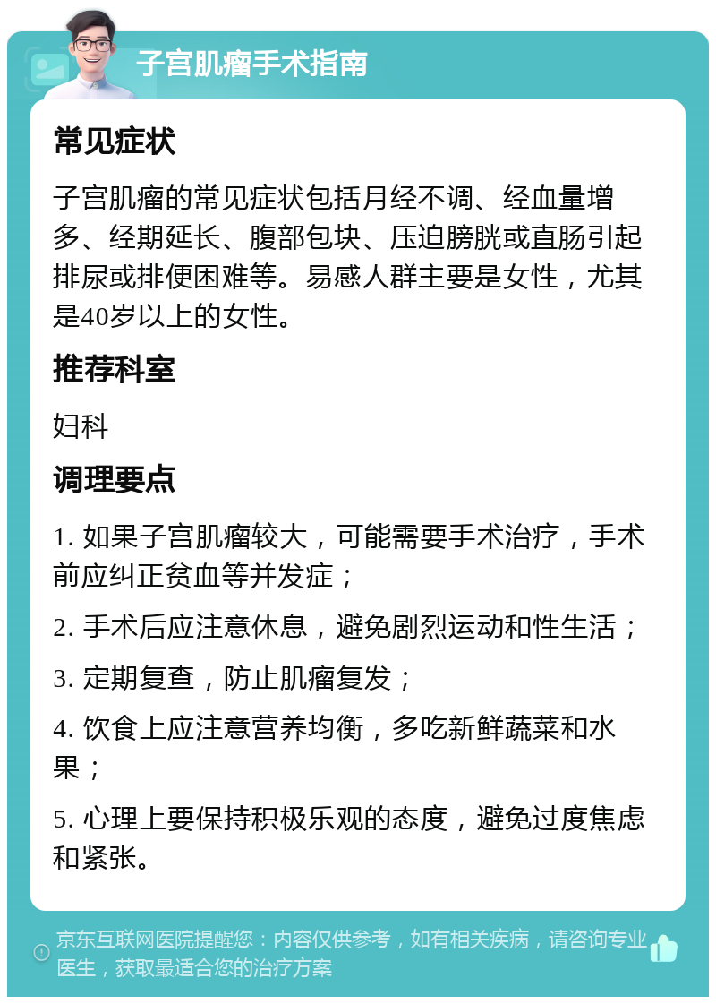 子宫肌瘤手术指南 常见症状 子宫肌瘤的常见症状包括月经不调、经血量增多、经期延长、腹部包块、压迫膀胱或直肠引起排尿或排便困难等。易感人群主要是女性，尤其是40岁以上的女性。 推荐科室 妇科 调理要点 1. 如果子宫肌瘤较大，可能需要手术治疗，手术前应纠正贫血等并发症； 2. 手术后应注意休息，避免剧烈运动和性生活； 3. 定期复查，防止肌瘤复发； 4. 饮食上应注意营养均衡，多吃新鲜蔬菜和水果； 5. 心理上要保持积极乐观的态度，避免过度焦虑和紧张。