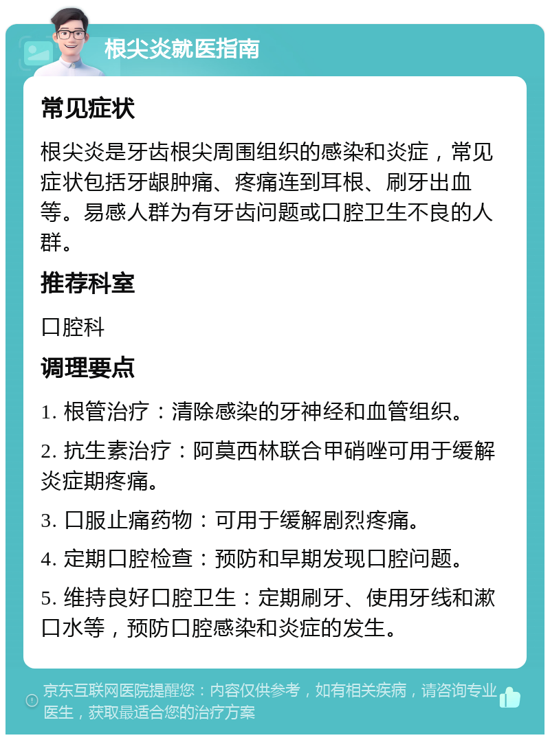 根尖炎就医指南 常见症状 根尖炎是牙齿根尖周围组织的感染和炎症，常见症状包括牙龈肿痛、疼痛连到耳根、刷牙出血等。易感人群为有牙齿问题或口腔卫生不良的人群。 推荐科室 口腔科 调理要点 1. 根管治疗：清除感染的牙神经和血管组织。 2. 抗生素治疗：阿莫西林联合甲硝唑可用于缓解炎症期疼痛。 3. 口服止痛药物：可用于缓解剧烈疼痛。 4. 定期口腔检查：预防和早期发现口腔问题。 5. 维持良好口腔卫生：定期刷牙、使用牙线和漱口水等，预防口腔感染和炎症的发生。