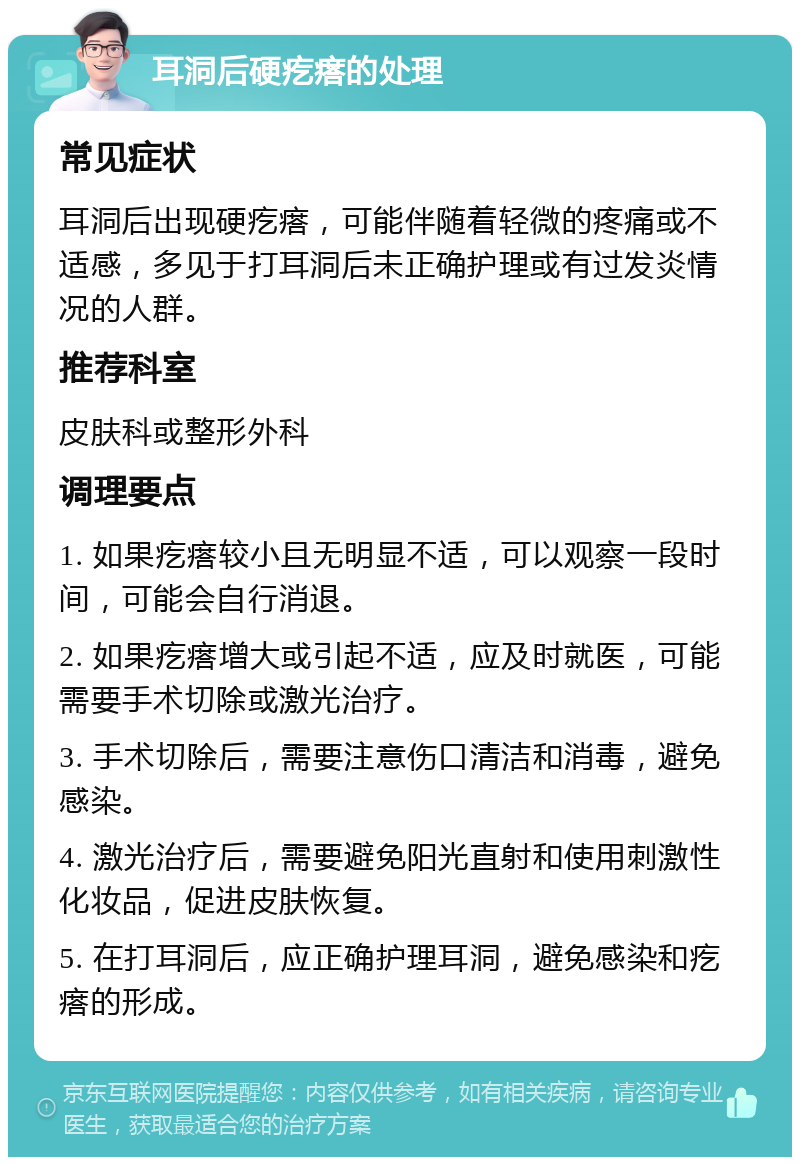 耳洞后硬疙瘩的处理 常见症状 耳洞后出现硬疙瘩，可能伴随着轻微的疼痛或不适感，多见于打耳洞后未正确护理或有过发炎情况的人群。 推荐科室 皮肤科或整形外科 调理要点 1. 如果疙瘩较小且无明显不适，可以观察一段时间，可能会自行消退。 2. 如果疙瘩增大或引起不适，应及时就医，可能需要手术切除或激光治疗。 3. 手术切除后，需要注意伤口清洁和消毒，避免感染。 4. 激光治疗后，需要避免阳光直射和使用刺激性化妆品，促进皮肤恢复。 5. 在打耳洞后，应正确护理耳洞，避免感染和疙瘩的形成。