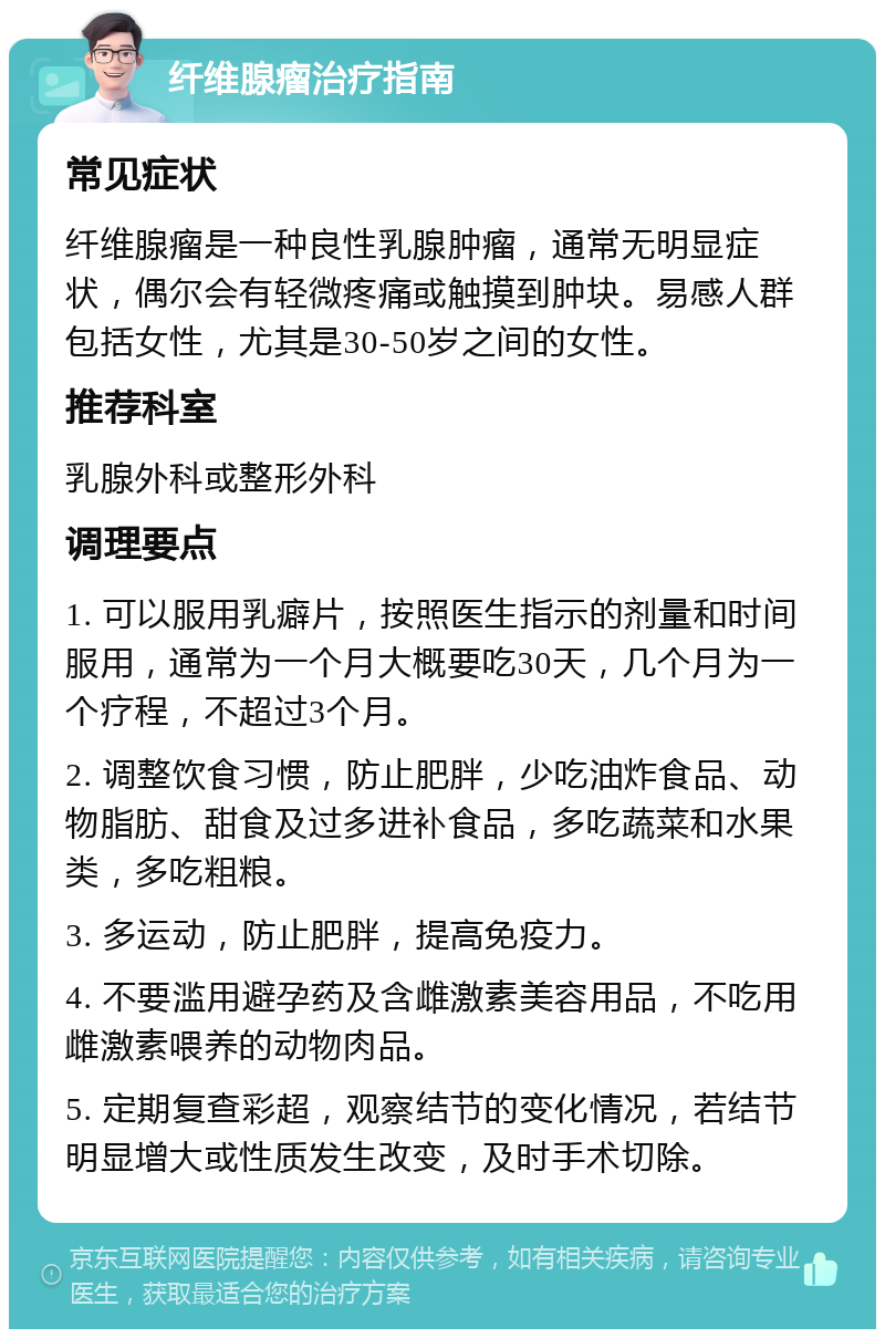 纤维腺瘤治疗指南 常见症状 纤维腺瘤是一种良性乳腺肿瘤，通常无明显症状，偶尔会有轻微疼痛或触摸到肿块。易感人群包括女性，尤其是30-50岁之间的女性。 推荐科室 乳腺外科或整形外科 调理要点 1. 可以服用乳癖片，按照医生指示的剂量和时间服用，通常为一个月大概要吃30天，几个月为一个疗程，不超过3个月。 2. 调整饮食习惯，防止肥胖，少吃油炸食品、动物脂肪、甜食及过多进补食品，多吃蔬菜和水果类，多吃粗粮。 3. 多运动，防止肥胖，提高免疫力。 4. 不要滥用避孕药及含雌激素美容用品，不吃用雌激素喂养的动物肉品。 5. 定期复查彩超，观察结节的变化情况，若结节明显增大或性质发生改变，及时手术切除。