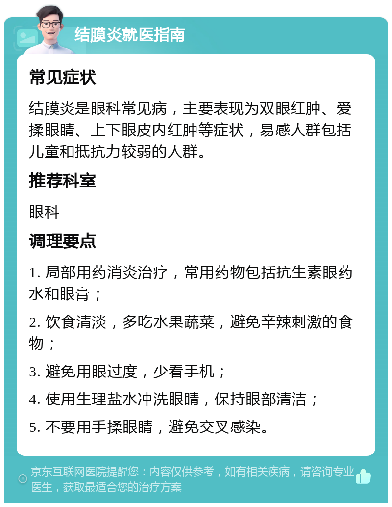 结膜炎就医指南 常见症状 结膜炎是眼科常见病，主要表现为双眼红肿、爱揉眼睛、上下眼皮内红肿等症状，易感人群包括儿童和抵抗力较弱的人群。 推荐科室 眼科 调理要点 1. 局部用药消炎治疗，常用药物包括抗生素眼药水和眼膏； 2. 饮食清淡，多吃水果蔬菜，避免辛辣刺激的食物； 3. 避免用眼过度，少看手机； 4. 使用生理盐水冲洗眼睛，保持眼部清洁； 5. 不要用手揉眼睛，避免交叉感染。