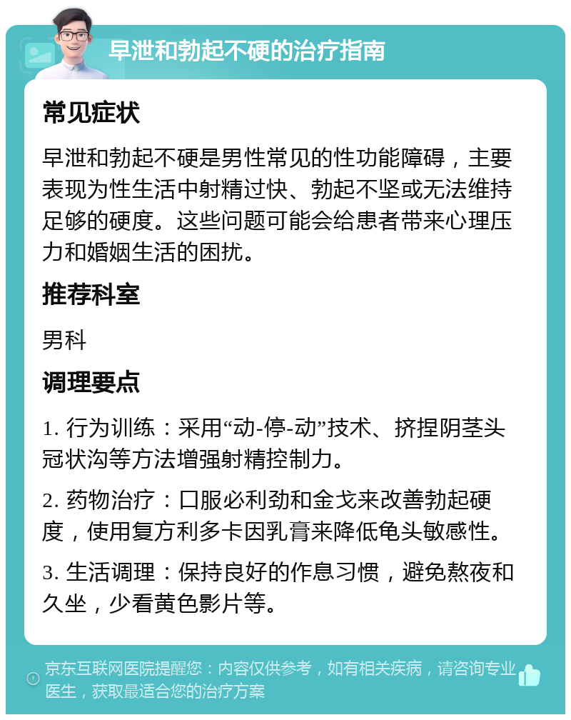 早泄和勃起不硬的治疗指南 常见症状 早泄和勃起不硬是男性常见的性功能障碍，主要表现为性生活中射精过快、勃起不坚或无法维持足够的硬度。这些问题可能会给患者带来心理压力和婚姻生活的困扰。 推荐科室 男科 调理要点 1. 行为训练：采用“动-停-动”技术、挤捏阴茎头冠状沟等方法增强射精控制力。 2. 药物治疗：口服必利劲和金戈来改善勃起硬度，使用复方利多卡因乳膏来降低龟头敏感性。 3. 生活调理：保持良好的作息习惯，避免熬夜和久坐，少看黄色影片等。