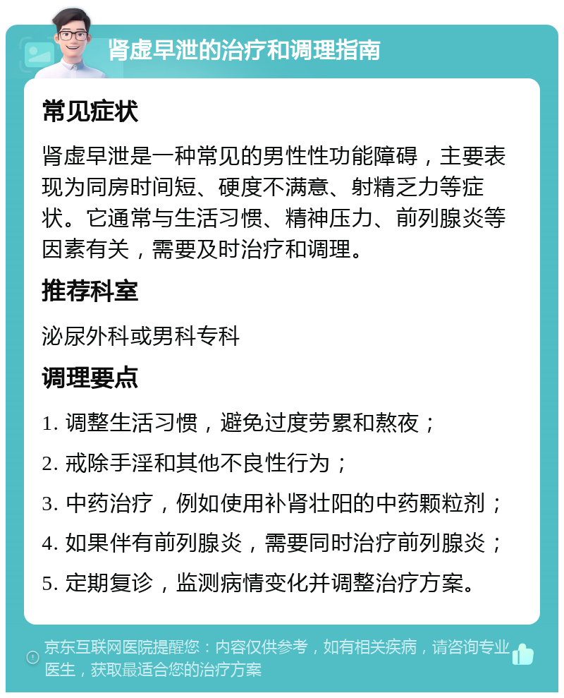 肾虚早泄的治疗和调理指南 常见症状 肾虚早泄是一种常见的男性性功能障碍，主要表现为同房时间短、硬度不满意、射精乏力等症状。它通常与生活习惯、精神压力、前列腺炎等因素有关，需要及时治疗和调理。 推荐科室 泌尿外科或男科专科 调理要点 1. 调整生活习惯，避免过度劳累和熬夜； 2. 戒除手淫和其他不良性行为； 3. 中药治疗，例如使用补肾壮阳的中药颗粒剂； 4. 如果伴有前列腺炎，需要同时治疗前列腺炎； 5. 定期复诊，监测病情变化并调整治疗方案。