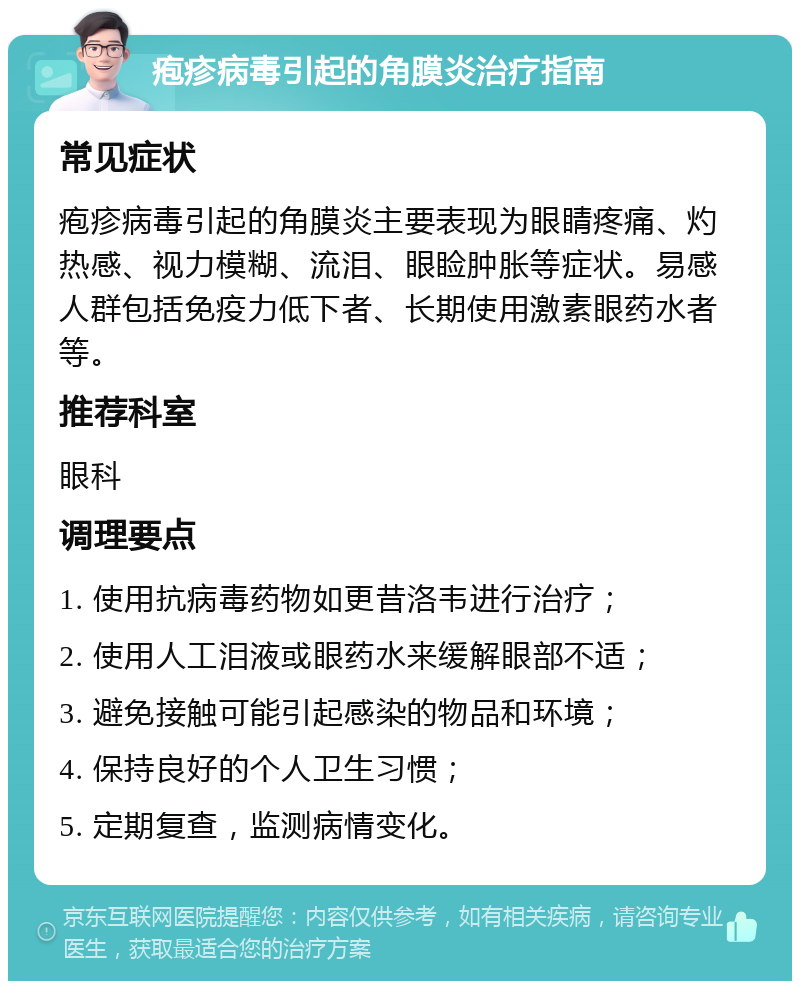 疱疹病毒引起的角膜炎治疗指南 常见症状 疱疹病毒引起的角膜炎主要表现为眼睛疼痛、灼热感、视力模糊、流泪、眼睑肿胀等症状。易感人群包括免疫力低下者、长期使用激素眼药水者等。 推荐科室 眼科 调理要点 1. 使用抗病毒药物如更昔洛韦进行治疗； 2. 使用人工泪液或眼药水来缓解眼部不适； 3. 避免接触可能引起感染的物品和环境； 4. 保持良好的个人卫生习惯； 5. 定期复查，监测病情变化。