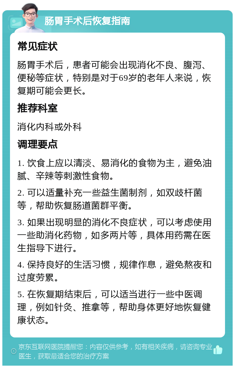 肠胃手术后恢复指南 常见症状 肠胃手术后，患者可能会出现消化不良、腹泻、便秘等症状，特别是对于69岁的老年人来说，恢复期可能会更长。 推荐科室 消化内科或外科 调理要点 1. 饮食上应以清淡、易消化的食物为主，避免油腻、辛辣等刺激性食物。 2. 可以适量补充一些益生菌制剂，如双歧杆菌等，帮助恢复肠道菌群平衡。 3. 如果出现明显的消化不良症状，可以考虑使用一些助消化药物，如多两片等，具体用药需在医生指导下进行。 4. 保持良好的生活习惯，规律作息，避免熬夜和过度劳累。 5. 在恢复期结束后，可以适当进行一些中医调理，例如针灸、推拿等，帮助身体更好地恢复健康状态。