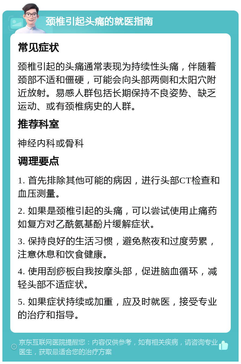 颈椎引起头痛的就医指南 常见症状 颈椎引起的头痛通常表现为持续性头痛，伴随着颈部不适和僵硬，可能会向头部两侧和太阳穴附近放射。易感人群包括长期保持不良姿势、缺乏运动、或有颈椎病史的人群。 推荐科室 神经内科或骨科 调理要点 1. 首先排除其他可能的病因，进行头部CT检查和血压测量。 2. 如果是颈椎引起的头痛，可以尝试使用止痛药如复方对乙酰氨基酚片缓解症状。 3. 保持良好的生活习惯，避免熬夜和过度劳累，注意休息和饮食健康。 4. 使用刮痧板自我按摩头部，促进脑血循环，减轻头部不适症状。 5. 如果症状持续或加重，应及时就医，接受专业的治疗和指导。