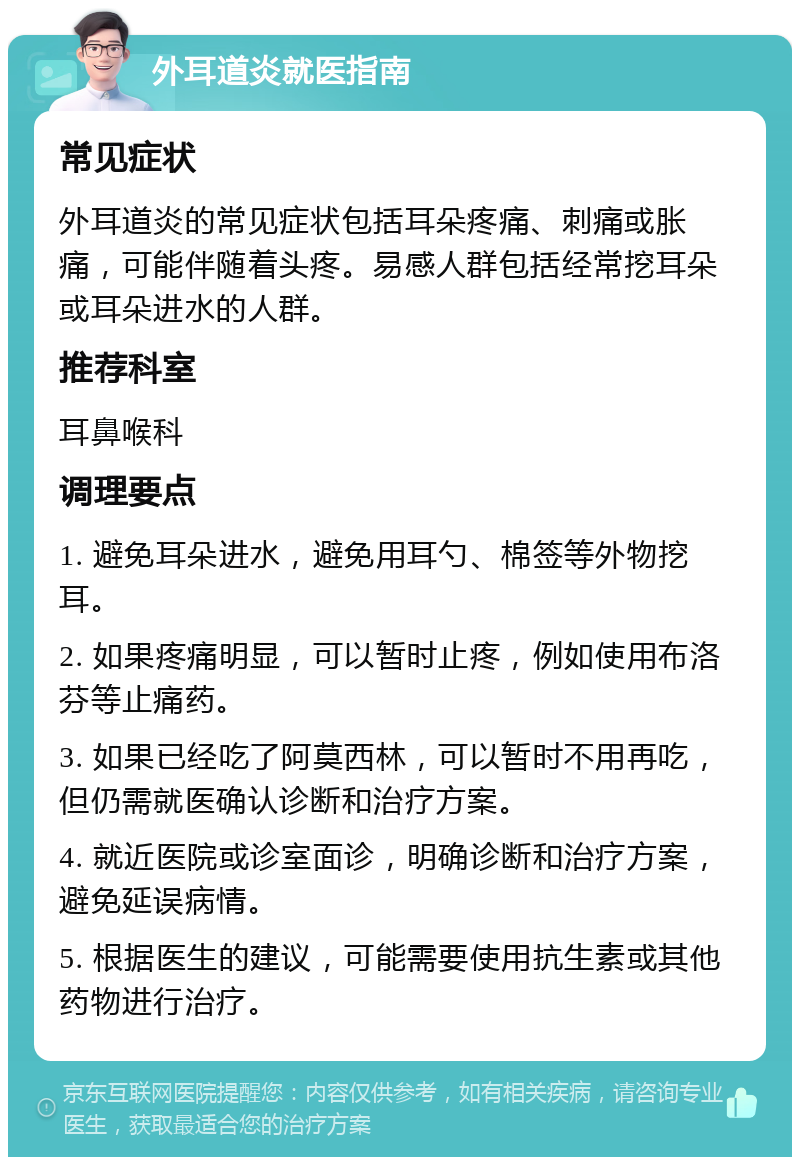 外耳道炎就医指南 常见症状 外耳道炎的常见症状包括耳朵疼痛、刺痛或胀痛，可能伴随着头疼。易感人群包括经常挖耳朵或耳朵进水的人群。 推荐科室 耳鼻喉科 调理要点 1. 避免耳朵进水，避免用耳勺、棉签等外物挖耳。 2. 如果疼痛明显，可以暂时止疼，例如使用布洛芬等止痛药。 3. 如果已经吃了阿莫西林，可以暂时不用再吃，但仍需就医确认诊断和治疗方案。 4. 就近医院或诊室面诊，明确诊断和治疗方案，避免延误病情。 5. 根据医生的建议，可能需要使用抗生素或其他药物进行治疗。