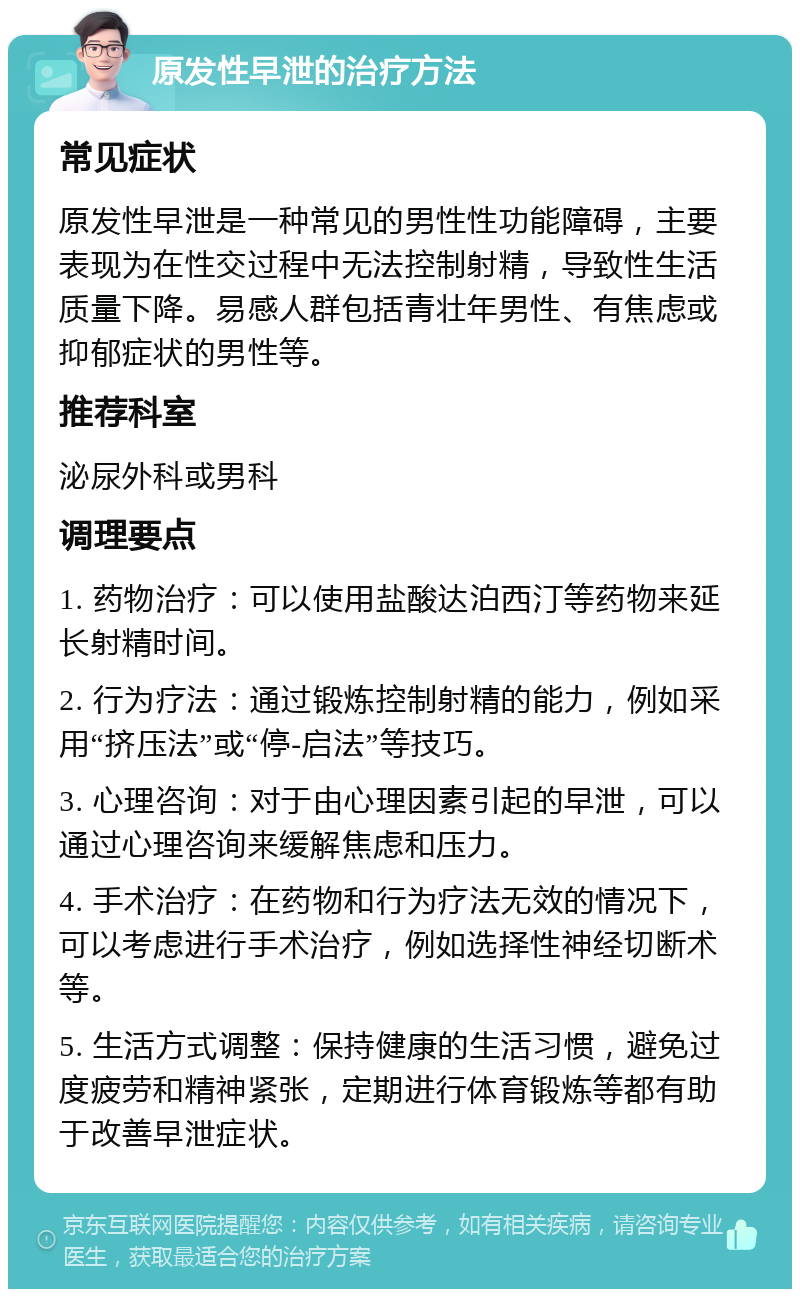 原发性早泄的治疗方法 常见症状 原发性早泄是一种常见的男性性功能障碍，主要表现为在性交过程中无法控制射精，导致性生活质量下降。易感人群包括青壮年男性、有焦虑或抑郁症状的男性等。 推荐科室 泌尿外科或男科 调理要点 1. 药物治疗：可以使用盐酸达泊西汀等药物来延长射精时间。 2. 行为疗法：通过锻炼控制射精的能力，例如采用“挤压法”或“停-启法”等技巧。 3. 心理咨询：对于由心理因素引起的早泄，可以通过心理咨询来缓解焦虑和压力。 4. 手术治疗：在药物和行为疗法无效的情况下，可以考虑进行手术治疗，例如选择性神经切断术等。 5. 生活方式调整：保持健康的生活习惯，避免过度疲劳和精神紧张，定期进行体育锻炼等都有助于改善早泄症状。