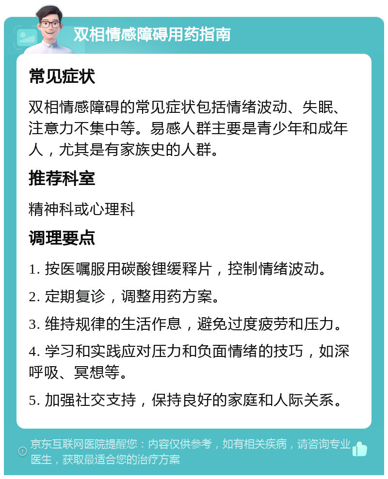 双相情感障碍用药指南 常见症状 双相情感障碍的常见症状包括情绪波动、失眠、注意力不集中等。易感人群主要是青少年和成年人，尤其是有家族史的人群。 推荐科室 精神科或心理科 调理要点 1. 按医嘱服用碳酸锂缓释片，控制情绪波动。 2. 定期复诊，调整用药方案。 3. 维持规律的生活作息，避免过度疲劳和压力。 4. 学习和实践应对压力和负面情绪的技巧，如深呼吸、冥想等。 5. 加强社交支持，保持良好的家庭和人际关系。